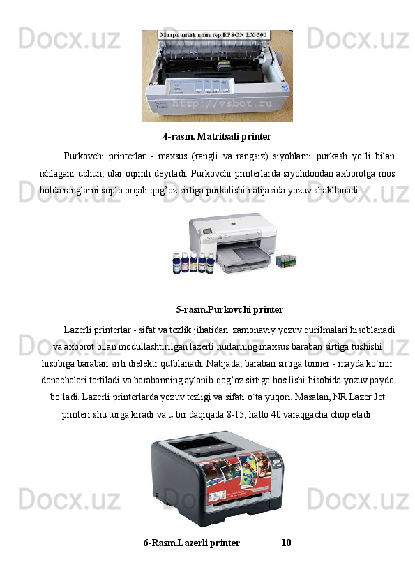4-rasm.  Matritsali printer
Purkovchi   printerlar   -   maxsus   (rangli   va   rangsiz)   siyohlarni   purkash   yo`li   bilan
ishlagani uchun, ular oqimli deyiladi. Purkovchi printerlarda siyohdondan axborotga mos
holda ranglarni soplo orqali qog’oz sirtiga purkalishi natijasida yozuv shakllanadi. 
5- rasm.Purkovchi printer
Lazerli printerlar - sifat va tezlik jihatidan  zamonaviy yozuv qurilmalari hisoblanadi
va axborot bilan modullashtirilgan lazerli nurlarning maxsus baraban sirtiga tushishi
hisobiga baraban sirti dielektr qutblanadi. Natijada, baraban sirtiga tonner - mayda ko`mir
donachalari tortiladi va barabanning aylanib  q o g’ oz sirtiga bosilishi  h isobida yozuv paydo
bo`ladi. Lazerli printerlarda yozuv tezligi va sifati o`ta yuqori. Masalan, NR Lazer Jet
printeri shu turga kiradi va u bir daqiqada 8-15, hatto 40 varaqgacha chop etadi.
6- Rasm.Lazerli printer                  10              
                                                                               