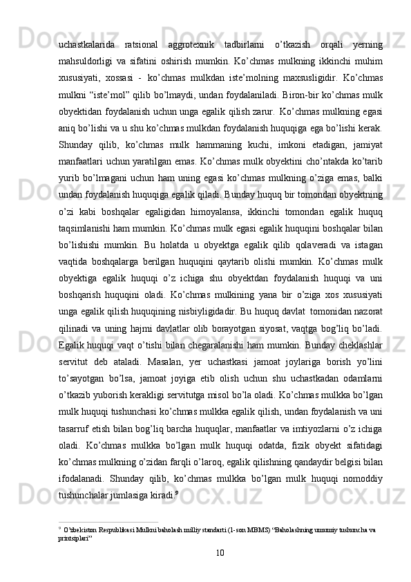 10uchastkalarida   ratsional   aggrotexnik   tadbirlarni   o’tkazish   orqali   yerning
mahsuldorligi   va   sifatini   oshirish   mumkin.   Ko’chmas   mulkning   ikkinchi   muhim
xususiyati,   xossasi   -   ko’chmas   mulkdan   iste’molning   maxsusligidir.   Ko’chmas
mulkni “iste’mol” qilib bo’lmaydi, undan foydalaniladi. Biron-bir ko’chmas mulk
obyektidan foydalanish uchun unga egalik qilish zarur.   Ko’chmas mulkning egasi
aniq bo’lishi va u shu ko’chmas mulkdan foydalanish huquqiga ega bo’lishi kerak.
Shunday   qilib,   ko’chmas   mulk   hammaning   kuchi,   imkoni   etadigan,   jamiyat
manfaatlari uchun yaratilgan emas. Ko’chmas mulk obyektini cho’ntakda ko’tarib
yurib   bo’lmagani   uchun   ham   uning   egasi   ko’chmas   mulkning   o’ziga   emas,   balki
undan foydalanish huquqiga egalik qiladi. Bunday huquq bir tomondan obyektning
o’zi   kabi   boshqalar   egaligidan   himoyalansa,   ikkinchi   tomondan   egalik   huquq
taqsimlanishi ham mumkin. Ko’chmas mulk egasi egalik huquqini boshqalar bilan
bo’lishishi   mumkin.   Bu   holatda   u   obyektga   egalik   qilib   qolaveradi   va   istagan
vaqtida   boshqalarga   berilgan   huquqini   qaytarib   olishi   mumkin.   Ko’chmas   mulk
obyektiga   egalik   huquqi   o’z   ichiga   shu   obyektdan   foydalanish   huquqi   va   uni
boshqarish   huquqini   oladi.   Ko’chmas   mulkining   yana   bir   o’ziga   xos   xususiyati
unga egalik qilish huquqining nisbiyligidadir. Bu huquq davlat   tomonidan nazorat
qilinadi   va   uning   hajmi   davlatlar   olib   borayotgan   siyosat,   vaqtga   bog’liq   bo’ladi.
Egalik huquqi  vaqt  o’tishi  bilan chegaralanishi  ham mumkin. Bunday cheklashlar
servitut   deb   ataladi.   Masalan,   yer   uchastkasi   jamoat   joylariga   borish   yo’lini
to’sayotgan   bo’lsa,   jamoat   joyiga   etib   olish   uchun   shu   uchastkadan   odamlarni
o’tkazib yuborish kerakligi servitutga misol bo’la oladi. Ko’chmas mulkka bo’lgan
mulk huquqi tushunchasi ko’chmas mulkka egalik qilish, undan foydalanish va uni
tasarruf etish bilan bog’liq barcha huquqlar, manfaatlar va imtiyozlarni o’z ichiga
oladi.   Ko’chmas   mulkka   bo’lgan   mulk   huquqi   odatda,   fizik   obyekt   sifatidagi
ko’chmas mulkning o’zidan   farqli   o’laroq, egalik qilishning   qandaydir belgisi   bilan
ifodalanadi.   Shunday   qilib,   ko’chmas   mulkka   bo’lgan   mulk   huquqi   nomoddiy
tushunchalar jumlasiga kiradi. 9
9  
O’zbekiston Respublikasi Mulkni baholash milliy standarti (1-son MBMS) “Baholashning umumiy tushuncha va 
printsiplari” 