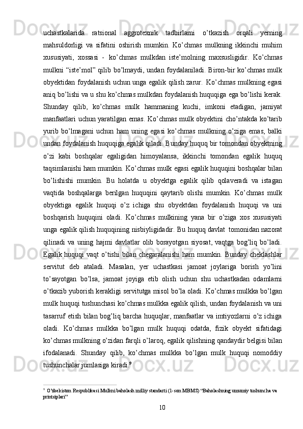 10uchastkalarida   ratsional   aggrotexnik   tadbirlarni   o’tkazish   orqali   yerning
mahsuldorligi   va   sifatini   oshirish   mumkin.   Ko’chmas   mulkning   ikkinchi   muhim
xususiyati,   xossasi   -   ko’chmas   mulkdan   iste’molning   maxsusligidir.   Ko’chmas
mulkni “iste’mol” qilib bo’lmaydi, undan foydalaniladi. Biron-bir ko’chmas mulk
obyektidan foydalanish uchun unga egalik qilish zarur.   Ko’chmas mulkning egasi
aniq bo’lishi va u shu ko’chmas mulkdan foydalanish huquqiga ega bo’lishi kerak.
Shunday   qilib,   ko’chmas   mulk   hammaning   kuchi,   imkoni   etadigan,   jamiyat
manfaatlari uchun yaratilgan emas. Ko’chmas mulk obyektini cho’ntakda ko’tarib
yurib   bo’lmagani   uchun   ham   uning   egasi   ko’chmas   mulkning   o’ziga   emas,   balki
undan foydalanish huquqiga egalik qiladi. Bunday huquq bir tomondan obyektning
o’zi   kabi   boshqalar   egaligidan   himoyalansa,   ikkinchi   tomondan   egalik   huquq
taqsimlanishi ham mumkin. Ko’chmas mulk egasi egalik huquqini boshqalar bilan
bo’lishishi   mumkin.   Bu   holatda   u   obyektga   egalik   qilib   qolaveradi   va   istagan
vaqtida   boshqalarga   berilgan   huquqini   qaytarib   olishi   mumkin.   Ko’chmas   mulk
obyektiga   egalik   huquqi   o’z   ichiga   shu   obyektdan   foydalanish   huquqi   va   uni
boshqarish   huquqini   oladi.   Ko’chmas   mulkining   yana   bir   o’ziga   xos   xususiyati
unga egalik qilish huquqining nisbiyligidadir. Bu huquq davlat   tomonidan nazorat
qilinadi   va   uning   hajmi   davlatlar   olib   borayotgan   siyosat,   vaqtga   bog’liq   bo’ladi.
Egalik huquqi  vaqt  o’tishi  bilan chegaralanishi  ham mumkin. Bunday cheklashlar
servitut   deb   ataladi.   Masalan,   yer   uchastkasi   jamoat   joylariga   borish   yo’lini
to’sayotgan   bo’lsa,   jamoat   joyiga   etib   olish   uchun   shu   uchastkadan   odamlarni
o’tkazib yuborish kerakligi servitutga misol bo’la oladi. Ko’chmas mulkka bo’lgan
mulk huquqi tushunchasi ko’chmas mulkka egalik qilish, undan foydalanish va uni
tasarruf etish bilan bog’liq barcha huquqlar, manfaatlar va imtiyozlarni o’z ichiga
oladi.   Ko’chmas   mulkka   bo’lgan   mulk   huquqi   odatda,   fizik   obyekt   sifatidagi
ko’chmas mulkning o’zidan   farqli   o’laroq, egalik qilishning   qandaydir belgisi   bilan
ifodalanadi.   Shunday   qilib,   ko’chmas   mulkka   bo’lgan   mulk   huquqi   nomoddiy
tushunchalar jumlasiga kiradi. 9
9  
O’zbekiston Respublikasi Mulkni baholash milliy standarti (1-son MBMS) “Baholashning umumiy tushuncha va 
printsiplari”