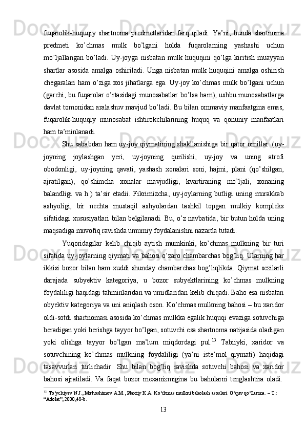 13fuqarolik-huquqiy   shartnoma   predmetlaridan   farq   qiladi.   Ya’ni,   bunda   shartnoma
predmeti   ko’chmas   mulk   bo’lgani   holda   fuqarolarning   yashashi   uchun
mo’ljallangan   bo’ladi.   Uy-joyga   nisbatan   mulk   huquqini   qo’lga   kiritish   muayyan
shartlar   asosida   amalga   oshiriladi.   Unga   nisbatan   mulk   huquqini   amalga   oshirish
chegaralari  ham  o’ziga  xos jihatlarga ega. Uy-joy ko’chmas  mulk bo’lgani  uchun
(garchi, bu fuqarolar o’rtasidagi munosabatlar bo’lsa ham), ushbu munosabatlarga
davlat tomonidan aralashuv mavjud bo’ladi. Bu bilan ommaviy manfaatgina emas,
fuqarolik-huquqiy   munosabat   ishtirokchilarining   huquq   va   qonuniy   manfaatlari
ham ta’minlanadi.
Shu sababdan ham uy-joy qiymatining shakllanishiga bir qator omillar   (uy-
joyning   joylashgan   yeri,   uy-joyning   qurilishi,   uy-joy   va   uning   atrofi
obodonligi,   uy-joyning   qavati,   yashash   xonalari   soni,   hajmi,   plani   (qo’shilgan,
ajratilgan),   qo’shimcha   xonalar   mavjudligi,   kvartiraning   mo’ljali,   xonaning
balandligi   va   h.)   ta’sir   etadii.   Fikrimizcha,   uy-joylarning   butligi   uning   murakkab
ashyoligi,   bir   nechta   mustaqil   ashyolardan   tashkil   topgan   mulkiy   kompleks
sifatidagi xususiyatlari bilan belgilanadi. Bu, o’z navbatida, bir butun holda uning
maqsadiga muvofiq ravishda umumiy foydalanishni nazarda tutadi.
Yuqoridagilar   kelib   chiqib   aytish   mumkinki,   ko’chmas   mulkning   bir   turi
sifatida uy-joylarning qiymati va bahosi o’zaro chambarchas bog’liq. Ularning har
ikkisi  bozor  bilan ham  xuddi  shunday chambarchas  bog’liqlikda. Qiymat  sezilarli
darajada   subyektiv   kategoriya,   u   bozor   subyektlarining   ko’chmas   mulkning
foydaliligi haqidagi tahminlaridan va umidlaridan kelib chiqadi. Baho esa nisbatan
obyektiv kategoriya va uni aniqlash oson. Ko’chmas mulkning bahosi – bu xaridor
oldi-sotdi shartnomasi asosida ko’chmas mulkka egalik huquqi evaziga sotuvchiga
beradigan yoki berishga tayyor bo’lgan, sotuvchi esa shartnoma natijasida oladigan
yoki   olishga   tayyor   bo’lgan   ma’lum   miqdordagi   pul. 13
  Tabiiyki,   xaridor   va
sotuvchining   ko’chmas   mulkning   foydaliligi   (ya’ni   iste’mol   qiymati)   haqidagi
tasavvurlari   turlichadir.   Shu   bilan   bog’liq   ravishda   sotuvchi   bahosi   va   xaridor
bahosi   ajratiladi.   Va   faqat   bozor   mexanizmigina   bu   baholarni   tenglashtira   oladi.
13  
To‘ychiyev N.J., Mirhoshimov A.M., Plaxtiy K.A. Ko‘chmas mulkni baholash asoslari. O‘quv qo‘llanma. – T.:  
“Adolat”, 2000,48-b. 