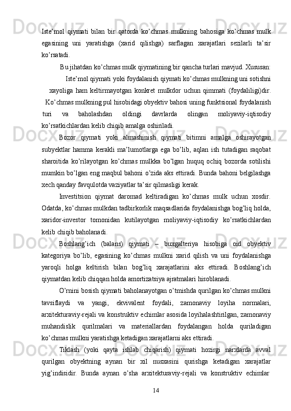 14Iste’mol   qiymati   bilan   bir   qatorda   ko’chmas   mulkning   bahosiga   ko’chmas   mulk
egasining   uni   yaratishga   (xarid   qilishga)   sarflagan   xarajatlari   sezilarli   ta’sir
ko’rsatadi.
Bu jihatdan ko’chmas mulk qiymatining bir qancha turlari mavjud. Xususan:
Iste’mol qiymati yoki foydalanish qiymati ko’chmas mulkning uni sotishni
xayoliga   ham   keltirmayotgan   konkret   mulkdor   uchun   qimmati   (foydaliligi)dir.
Ko’chmas mulkning pul hisobidagi obyektiv bahosi uning funktsional foydalanish
turi va baholashdan oldingi davrlarda olingan moliyaviy-iqtisodiy
ko’rsatkichlardan   kelib   chiqib   amalga   oshiriladi.
Bozor   qiymati   yoki   almashinish   qiymati   bitimni   amalga   oshirayotgan
subyektlar   hamma   kerakli   ma’lumotlarga   ega   bo’lib,   aqlan   ish   tutadigan   raqobat
sharoitida   ko’rilayotgan   ko’chmas   mulkka   bo’lgan   huquq   ochiq   bozorda   sotilishi
mumkin bo’lgan eng maqbul bahoni o’zida aks ettiradi. Bunda bahoni belgilashga
xech qanday favqulotda vaziyatlar ta’sir qilmasligi kerak.
Investitsion   qiymat   daromad   keltiradigan   ko’chmas   mulk   uchun   xosdir.
Odatda, ko’chmas mulkdan tadbirkorlik maqsadlarida foydalanishga bog’liq holda,
xaridor-investor   tomonidan   kutilayotgan   moliyaviy-iqtisodiy   ko’rsatkichlardan
kelib chiqib baholanadi.
Boshlang’ich   (balans)   qiymati   –   buxgalteriya   hisobiga   oid   obyektiv
kategoriya   bo’lib,   egasining   ko’chmas   mulkni   xarid   qilish   va   uni   foydalanishga
yaroqli   holga   keltirish   bilan   bog’liq   xarajatlarini   aks   ettiradi.   Boshlang’ich
qiymatdan kelib chiqqan holda amortizatsiya ajratmalari hisoblanadi.
O’rnini bosish qiymati baholanayotgan o’tmishda qurilgan ko’chmas mulkni
tavsiflaydi   va   yangi,   ekvivalent   foydali,   zamonaviy   loyiha   normalari,
arxitekturaviy-rejali va konstruktiv echimlar asosida loyihalashtirilgan, zamonaviy
muhandislik   qurilmalari   va   materiallardan   foydalangan   holda   quriladigan
ko’chmas mulkni yaratishga ketadigan xarajatlarni aks ettiradi.
Tiklash   (yoki   qayta   ishlab   chiqarish)   qiymati   hozirgi   narxlarda   avval
qurilgan   obyektning   aynan   bir   xil   nusxasini   qurishga   ketadigan   xarajatlar
yig’indisidir.  Bunda	  aynan	  o’sha	  arxitekturaviy-rejali	  va	  konstruktiv	  echimlar 