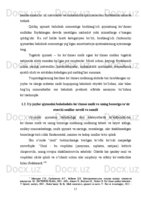 15hamda   aynan bir xil materiallar   va   muhandislik qurilmalaridan foydalanish nazarda
tutiladi.
Qoldiq   qiymati   baholash   momentiga   boshlang’ich   qiymatning   ko’chmas
mulkdan   foydalangan   davrda   yaratilgan   mahsulot   yoki   xizmatlarga   o’tmagan
qoldig’idir.   Bu   sof   holda   hisob   kategoriyasi   bo’lib,   boshlang’ich   (birlamchi)
qiymatdan baholash momentiga yig’ilgan amortizatsiya ajratmalarining ayirmasiga
teng.
Tugatish   qiymati   –   bu   ko’chmas   mulk   egasi   ko’chmas   mulkni   tugatish
natijasida olishi mumkin bo’lgan pul miqdoridir. Misol uchun, keyingi foydalanish
uchun   yaroqli   materiallar,   konstruktsiyalar,   muhandislik   qurilmalari   elementlarini
ajratib olish va sotishdan keladigan pul mablag’lari summasi.
Yuqoridagilarning barchasi ko’chmas mulkning alohida turi hisoblangan uy-
joylar  va   ularga  nisbatan  mulk  huquqining  baholash  obyekti  bo’lishini,  ular   bilan
bog’liq   munosabatlar   esa   baholash   predmeti   sifatida   namoyon   bo’lishini
ko’rsatmoqda.
1.2. Uy-joylar   qiymatini   baholashda   ko’chmas   mulk   va   uning   bozoriga   ta’sir
etuvchi omillar tavsifi va tasnifi
Uy-joylar   qiymatini   baholashga   doir   adabiyotlarda   ta’kidlanishicha,
ko’chmas   mulk   va   uning   bozoriga   mulkning   mulkning   tabiati   va   hayot   sikliga,
mulkiy munosabatlarga, mulk qiymati va narxiga, xossalariga, ular shakllanadigan
bozorlarga turli ichki fundamental, maxsus va tashqi omillar ta'sir qiladi.
Shu   o’rinda   “omil”   tushunchasiga   berilgan   ta’rifni   ko’rish   maqsadga
muvofiqdir.   “Omil   -   bu   voqelikni   (jarayonni,   oqibatni,   natijani)   keltirib
chiqaruvchi,   uning   rivojini   shakllantiruvchi   sababdir.   Odatda   har   qanday   omil   va
voqelikni   idrok   qilish   va   o’lchash   uchun   ular   miqdoriy   va   sifatiy   ko’rsatkichlar
bilan ifodalanadi.” 14
14  
Микерин   Г.И.,   Гребникова   В.Г.,   Нейман   Е.И.   Методологические   основы   оценки   стоимости
имущества. М.: ИНТЕРРЕКЛАМА, 2003. -688с; Alimov R., Berkinov B., Xodiev B. Ko’chmas mulkni baholash.-
T.:Iqtisod-   moliya,   2005.;   Shoha’zamiy   Sh.Sh.   Mulk   nazariyasi,   qiymati   va   narxi.-T.:   Fan   va   texnologiya,   2012.   - 