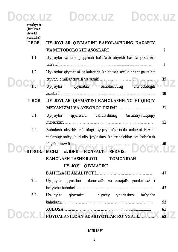 2amalıyotı 
(konkret  
obyekt  
mısolıda)
I   BOB. UY-JOYLAR   QIYMATINI   BAHOLASHNING   NAZARIY
VA   METODOLOGIK   ASOSLARI 7
1.1. Uy-joylar   va   uning   qiymati   baholash   obyekti   hamda   predmeti
sifatida……………….......................................................…….… 7
1.2. Uy-joylar   qiymatini   baholashda   ko’chmas   mulk   bozoriga   ta’sir
etuvchi   omillar   tavsifi   va   tasnifi…………………………………. 15
1.3. Uy-joylar qiymatini baholashning metodologik
asoslari…………………………………………………………… 20
II   BOB. UY-JOYLAR   QIYMATINI   BAHOLASHNING   HUQUQIY
MEXANIZMI   VA   AXBOROT   TIZIMI……………………… 31
2.1. Uy-joylar qiymatini baholashning tashkiliy-huquqiy
mexanizmi………………………………………………………. 31
2.2. Baholash   obyekti   sifatidagi   uy-joy   to’g’risida   axborot   tizimi:
makroiqtisodiy,   hududiy   joylashuv   ko’rsatkichlari   va   baholash
obyekti   tavsifi…………………………………………………... 40
III BOB. MCHJ «LIDER KONSALT SERVIS»  
BAHOLASH  TASHKILOTI TOMONIDAN
UY- JOY QIYMATINI
BAHOLASH   AMALIYOTI………………………………….. 47
3.1. Uy-joylar qiymatini daromadli va xarajatli yondashuvlari 
bo’yicha baholash………………………………………………. 47
3.2. Uy-joylar qiymatini qiyosiy yondashuv bo’yicha 
baholash…………………………………………………………. 52
XULOSA………………………………..................................... 61
FOYDALANILGAN   ADABIYOTLAR   RO‘YXATI………… 63
KIRISH 