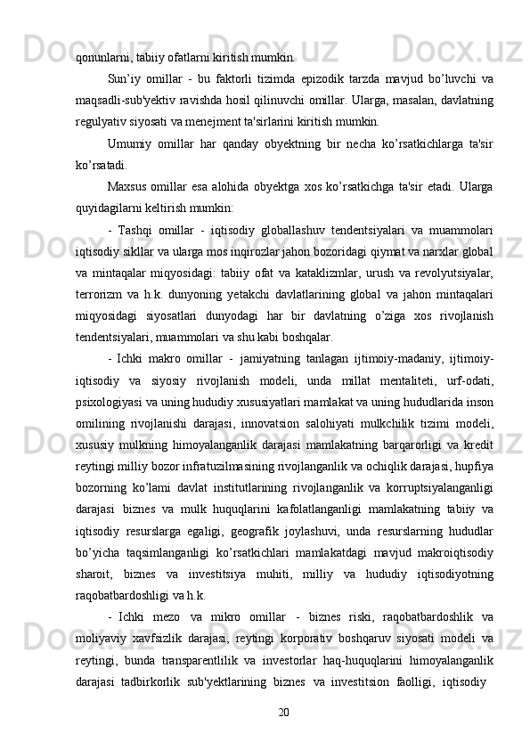 20qonunlarni,   tabiiy   ofatlarni   kiritish   mumkin.
Sun’iy   omillar   -   bu   faktorli   tizimda   epizodik   tarzda   mavjud   bo’luvchi   va
maqsadli-sub'yektiv ravishda hosil qilinuvchi omillar. Ularga, masalan, davlatning
regulyativ siyosati va menejment ta'sirlarini kiritish mumkin.
Umumiy   omillar   har   qanday   obyektning   bir   necha   ko’rsatkichlarga   ta'sir
ko’rsatadi.
Maxsus   omillar   esa   alohida   obyektga   xos   ko’rsatkichga   ta'sir   etadi.   Ularga
quyidagilarni keltirish mumkin:
- Tashqi   omillar   -   iqtisodiy   globallashuv   tendentsiyalari   va   muammolari
iqtisodiy sikllar va ularga mos inqirozlar jahon bozoridagi qiymat va narxlar global
va   mintaqalar   miqyosidagi:   tabiiy   ofat   va   kataklizmlar,   urush   va   revolyutsiyalar,
terrorizm   va   h.k.   dunyoning   yetakchi   davlatlarining   global   va   jahon   mintaqalari
miqyosidagi   siyosatlari   dunyodagi   har   bir   davlatning   o’ziga   xos   rivojlanish
tendentsiyalari, muammolari va shu kabi boshqalar.
- Ichki   makro   omillar   -   jamiyatning   tanlagan   ijtimoiy-madaniy,   ijtimoiy-
iqtisodiy   va   siyosiy   rivojlanish   modeli,   unda   millat   mentaliteti,   urf-odati,
psixologiyasi va uning hududiy xususiyatlari mamlakat va uning hududlarida inson
omilining   rivojlanishi   darajasi,   innovatsion   salohiyati   mulkchilik   tizimi   modeli,
xususiy   mulkning   himoyalanganlik   darajasi   mamlakatning   barqarorligi   va   kredit
reytingi milliy bozor infratuzilmasining rivojlanganlik va ochiqlik darajasi, hupfiya
bozorning   ko’lami   davlat   institutlarining   rivojlanganlik   va   korruptsiyalanganligi
darajasi   biznes   va   mulk   huquqlarini   kafolatlanganligi   mamlakatning   tabiiy   va
iqtisodiy   resurslarga   egaligi,   geografik   joylashuvi,   unda   resurslarning   hududlar
bo’yicha   taqsimlanganligi   ko’rsatkichlari   mamlakatdagi   mavjud   makroiqtisodiy
sharoit,   biznes   va   investitsiya   muhiti,   milliy   va   hududiy   iqtisodiyotning
raqobatbardoshligi va h.k.
- Ichki   mezo   va   mikro   omillar   -   biznes   riski,   raqobatbardoshlik   va
moliyaviy   xavfsizlik   darajasi,   reytingi   korporativ   boshqaruv   siyosati   modeli   va
reytingi,   bunda   transparentlilik   va   investorlar   haq-huquqlarini   himoyalanganlik
darajasi   tadbirkorlik   sub'yektlarining   biznes  va   investitsion   faolligi,	  iqtisodiy 