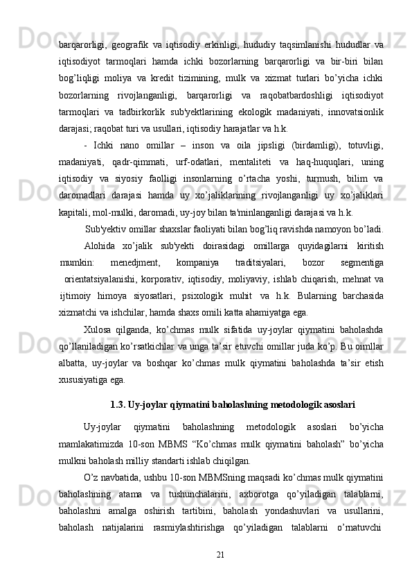 21barqarorligi,   geografik   va   iqtisodiy   erkinligi,   hududiy   taqsimlanishi   hududlar   va
iqtisodiyot   tarmoqlari   hamda   ichki   bozorlarning   barqarorligi   va   bir-biri   bilan
bog’liqligi   moliya   va   kredit   tizimining,   mulk   va   xizmat   turlari   bo’yicha   ichki
bozorlarning   rivojlanganligi,   barqarorligi   va   raqobatbardoshligi   iqtisodiyot
tarmoqlari   va   tadbirkorlik   sub'yektlarining   ekologik   madaniyati,   innovatsionlik
darajasi; raqobat turi va usullari, iqtisodiy harajatlar va h.k.
- Ichki   nano   omillar   –   inson   va   oila   jipsligi   (birdamligi),   totuvligi,
madaniyati,   qadr-qimmati,   urf-odatlari,   mentaliteti   va   haq-huquqlari,   uning
iqtisodiy   va   siyosiy   faolligi   insonlarning   o’rtacha   yoshi,   turmush,   bilim   va
daromadlari   darajasi   hamda   uy   xo’jaliklarining   rivojlanganligi   uy   xo’jaliklari
kapitali, mol-mulki, daromadi, uy-joy bilan ta'minlanganligi darajasi va h.k.
Sub'yektiv omillar shaxslar faoliyati bilan bog’liq ravishda namoyon bo’ladi.
Alohida xo’jalik sub'yekti doirasidagi omillarga quyidagilarni kiritish
mumkin: menedjment, kompaniya traditsiyalari, bozor segmentiga
orientatsiyalanishi,   korporativ,   iqtisodiy,   moliyaviy,   ishlab   chiqarish,   mehnat   va
ijtimoiy     himoya     siyosatlari,     psixologik     muhit va     h.k.     Bularning     barchasida
xizmatchi   va   ishchilar,   hamda   shaxs   omili   katta   ahamiyatga  ega.
Xulosa   qilganda,   ko’chmas   mulk   sifatida   uy-joylar   qiymatini   baholashda
qo’llaniladigan ko’rsatkichlar va unga ta’sir etuvchi omillar juda ko’p. Bu oimllar
albatta,   uy-joylar   va   boshqar   ko’chmas   mulk   qiymatini   baholashda   ta’sir   etish
xususiyatiga ega.
1.3. Uy-joylar   qiymatini   baholashning   metodologik   asoslari
Uy-joylar   qiymatini   baholashning   metodologik   asoslari   bo’yicha
mamlakatimizda   10-son   MBMS   “Ko’chmas   mulk   qiymatini   baholash”   bo’yicha
mulkni baholash milliy standarti ishlab chiqilgan.
O’z navbatida, ushbu 10-son MBMSning maqsadi ko’chmas mulk qiymatini
baholashning   atama   va   tushunchalarini,   axborotga   qo’yiladigan   talablarni,
baholashni   amalga   oshirish   tartibini,   baholash   yondashuvlari   va   usullarini,
baholash     natijalarini     rasmiylashtirishga     qo’yiladigan     talablarni     o’rnatuvchi