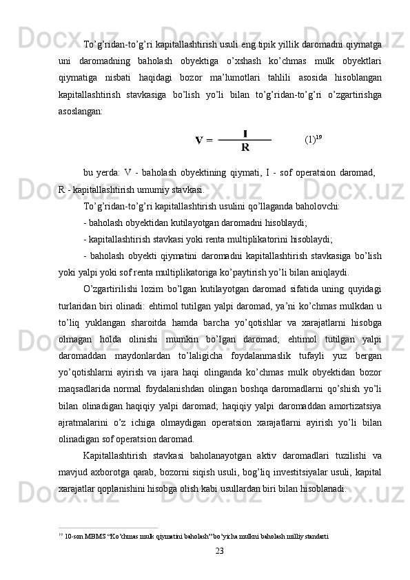23To’g’ridan-to’g’ri kapitallashtirish usuli eng tipik yillik daromadni qiymatga
uni   daromadning   baholash   obyektiga   o’xshash   ko’chmas   mulk   obyektlari
qiymatiga   nisbati   haqidagi   bozor   ma’lumotlari   tahlili   asosida   hisoblangan
kapitallashtirish   stavkasiga   bo’lish   yo’li   bilan   to’g’ridan-to’g’ri   o’zgartirishga
asoslangan:
(1) 19
bu   yerda:   V   -   baholash   obyektining   qiymati,   I   -   sof   operatsion   daromad, 
R - kapitallashtirish umumiy stavkasi.
To’g’ridan-to’g’ri   kapitallashtirish   usulini   qo’llaganda   baholovchi:
- baholash   obyektidan   kutilayotgan   daromadni   hisoblaydi;
- kapitallashtirish   stavkasi   yoki   renta   multiplikatorini   hisoblaydi;
- baholash   obyekti   qiymatini   daromadni   kapitallashtirish   stavkasiga   bo’lish
yoki yalpi yoki sof renta multiplikatoriga ko’paytirish yo’li bilan aniqlaydi.
O’zgartirilishi   lozim   bo’lgan   kutilayotgan   daromad   sifatida   uning   quyidagi
turlaridan biri olinadi: ehtimol tutilgan yalpi daromad, ya’ni ko’chmas mulkdan u
to’liq   yuklangan   sharoitda   hamda   barcha   yo’qotishlar   va   xarajatlarni   hisobga
olmagan   holda   olinishi   mumkin   bo’lgan   daromad;   ehtimol   tutilgan   yalpi
daromaddan   maydonlardan   to’laligicha   foydalanmaslik   tufayli   yuz   bergan
yo’qotishlarni   ayirish   va   ijara   haqi   olinganda   ko’chmas   mulk   obyektidan   bozor
maqsadlarida   normal   foydalanishdan   olingan   boshqa   daromadlarni   qo’shish   yo’li
bilan   olinadigan   haqiqiy   yalpi   daromad;   haqiqiy   yalpi   daromaddan   amortizatsiya
ajratmalarini   o’z   ichiga   olmaydigan   operatsion   xarajatlarni   ayirish   yo’li   bilan
olinadigan sof operatsion daromad.
Kapitallashtirish   stavkasi   baholanayotgan   aktiv   daromadlari   tuzilishi   va
mavjud axborotga qarab, bozorni siqish usuli, bog’liq investitsiyalar usuli, kapital
xarajatlar qoplanishini hisobga olish kabi usullardan biri bilan hisoblanadi.
19  
10-son   MBMS   “Ko’chmas   mulk   qiymatini   baholash”   bo’yicha   mulkni   baholash   milliy   standarti