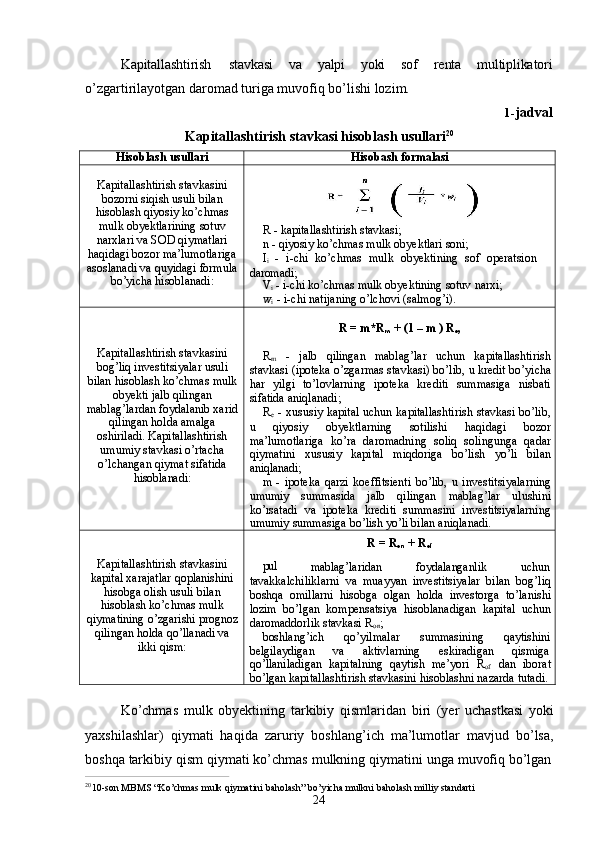 24Kapitallashtirish stavkasi va yalpi yoki sof renta multiplikatori
o’zgartirilayotgan daromad turiga muvofiq bo’lishi lozim.
1- jadval
Kapitallashtirish   stavkasi   hisoblash   usullari 20
Hisoblash   usullari Hisobash  formalasi
Kapitallashtirish stavkasini
bozorni siqish usuli bilan
hisoblash qiyosiy ko’chmas
mulk obyektlarining sotuv
narxlari va SOD qiymatlari
haqidagi bozor   ma’lumotlariga
asoslanadi   va   quyidagi   formula
bo’yicha hisoblanadi: R   -   kapitallashtirish   stavkasi;
n   -   qiyosiy   ko’chmas mulk   obyektlari   soni;
I
i  -   i-chi   ko’chmas   mulk   obyektining   sof   operatsion  
daromadi;
V
i   -   i-chi   ko’chmas   mulk   obyektining   sotuv   narxi; 
w
i   - i-chi natijaning o’lchovi (salmog’i).
Kapitallashtirish stavkasini
bog’liq investitsiyalar usuli
bilan   hisoblash   ko’chmas   mulk
obyekti jalb qilingan
mablag’lardan   foydalanib   xarid
qilingan holda amalga
oshiriladi. Kapitallashtirish
umumiy stavkasi o’rtacha
o’lchangan qiymat sifatida
hisoblanadi: R   = m*R
m   +   (1 – m   )  R
e ,
R
m   -   jalb   qilingan   mablag’lar   uchun   kapitallashtirish
stavkasi (ipoteka o’zgarmas stavkasi) bo’lib,   u kredit bo’yicha
har   yilgi   to’lovlarning   ipoteka   krediti   summasiga   nisbati
sifatida aniqlanadi;
R
e   - xususiy kapital uchun kapitallashtirish stavkasi bo’lib,
u   qiyosiy   obyektlarning   sotilishi   haqidagi   bozor
ma’lumotlariga   ko’ra   daromadning   soliq   solingunga   qadar
qiymatini   xususiy   kapital   miqdoriga   bo’lish   yo’li   bilan
aniqlanadi;
m   -   ipoteka   qarzi   koeffitsienti   bo’lib,   u   investitsiyalarning
umumiy   summasida   jalb   qilingan   mablag’lar   ulushini
ko’rsatadi   va   ipoteka   krediti   summasini   investitsiyalarning
umumiy summasiga bo’lish yo’li bilan aniqlanadi.
Kapitallashtirish stavkasini
kapital xarajatlar qoplanishini
hisobga olish usuli bilan
hisoblash ko’chmas mulk
qiymatining   o’zgarishi   prognoz
qilingan holda qo’llanadi va
ikki qism: R =   R
on   +   R
of
pul
mablag’laridan foydalanganlik uchun
tavakkalchiliklarni   va   muayyan   investitsiyalar   bilan   bog’liq
boshqa   omillarni   hisobga   olgan   holda   investorga   to’lanishi
lozim   bo’lgan   kompensatsiya   hisoblanadigan   kapital   uchun
daromaddorlik stavkasi R
on ;
boshlang’ich   qo’yilmalar   summasining   qaytishini
belgilaydigan       va       aktivlarning       eskiradigan       qismiga
qo’llaniladigan   kapitalning   qaytish   me’yori   R
of   dan   iborat
bo’lgan kapitallashtirish stavkasini hisoblashni nazarda tutadi.
Ko’chmas   mulk   obyektining   tarkibiy   qismlaridan   biri   (yer   uchastkasi   yoki
yaxshilashlar)   qiymati   haqida   zaruriy   boshlang’ich   ma’lumotlar   mavjud   bo’lsa,
boshqa   tarkibiy   qism   qiymati   ko’chmas   mulkning   qiymatini   unga   muvofiq   bo’lgan
2 0
10-son   MBMS   “Ko’chmas   mulk   qiymatini   baholash”   bo’yicha   mulkni   baholash   milliy   standarti 