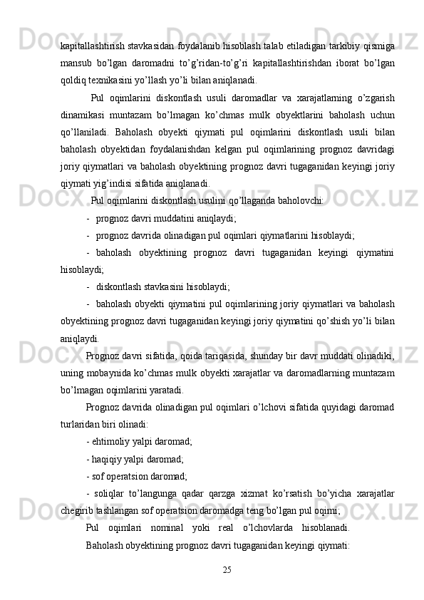 25kapitallashtirish stavkasidan foydalanib hisoblash talab etiladigan tarkibiy qismiga
mansub   bo’lgan   daromadni   to’g’ridan-to’g’ri   kapitallashtirishdan   iborat   bo’lgan
qoldiq texnikasini yo’llash yo’li bilan aniqlanadi.
Pul   oqimlarini   diskontlash   usuli   daromadlar   va   xarajatlarning   o’zgarish
dinamikasi   muntazam   bo’lmagan   ko’chmas   mulk   obyektlarini   baholash   uchun
qo’llaniladi.   Baholash   obyekti   qiymati   pul   oqimlarini   diskontlash   usuli   bilan
baholash   obyektidan   foydalanishdan   kelgan   pul   oqimlarining   prognoz   davridagi
joriy qiymatlari  va baholash  obyektining prognoz davri tugaganidan keyingi  joriy
qiymati yig’indisi sifatida aniqlanadi.
Pul   oqimlarini   diskontlash   usulini   qo’llaganda   baholovchi:
- prognoz   davri   muddatini   aniqlaydi;
- prognoz   davrida   olinadigan   pul   oqimlari   qiymatlarini   hisoblaydi;
- baholash   obyektining   prognoz   davri   tugaganidan   keyingi   qiymatini
hisoblaydi;
- diskontlash   stavkasini   hisoblaydi;
- baholash obyekti qiymatini pul oqimlarining joriy qiymatlari va baholash
obyektining prognoz davri tugaganidan keyingi joriy qiymatini qo’shish yo’li bilan
aniqlaydi.
Prognoz davri sifatida, qoida tariqasida, shunday bir davr muddati olinadiki,
uning mobaynida ko’chmas mulk obyekti xarajatlar va daromadlarning muntazam
bo’lmagan oqimlarini yaratadi.
Prognoz davrida olinadigan pul oqimlari o’lchovi sifatida quyidagi daromad
turlaridan biri olinadi:
- ehtimoliy   yalpi   daromad;
- haqiqiy   yalpi   daromad;
- sof   operatsion   daromad;
- soliqlar   to’langunga   qadar   qarzga   xizmat   ko’rsatish   bo’yicha   xarajatlar
chegirib tashlangan sof operatsion daromadga teng bo’lgan pul oqimi;
Pul   oqimlari   nominal   yoki   real   o’lchovlarda   hisoblanadi.
Baholash   obyektining   prognoz   davri   tugaganidan   keyingi   qiymati: 