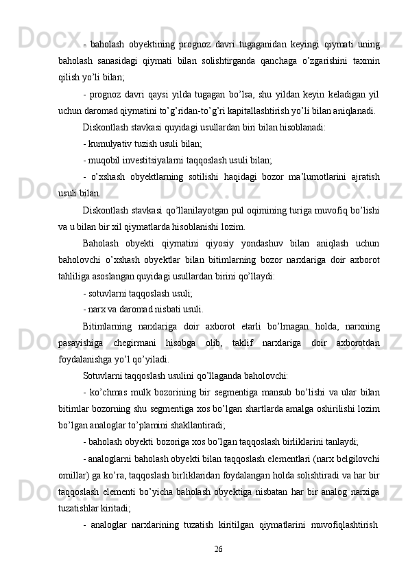 26- baholash   obyektining   prognoz   davri   tugaganidan   keyingi   qiymati   uning
baholash   sanasidagi   qiymati   bilan   solishtirganda   qanchaga   o’zgarishini   taxmin
qilish yo’li bilan;
- prognoz   davri   qaysi   yilda   tugagan   bo’lsa,   shu   yildan   keyin   keladigan   yil
uchun daromad qiymatini to’g’ridan-to’g’ri kapitallashtirish yo’li bilan aniqlanadi.
Diskontlash   stavkasi   quyidagi   usullardan   biri   bilan   hisoblanadi:
- kumulyativ   tuzish   usuli  bilan;
- muqobil   investitsiyalarni   taqqoslash   usuli   bilan;
- o’xshash   obyektlarning   sotilishi   haqidagi   bozor   ma’lumotlarini   ajratish
usuli bilan.
Diskontlash stavkasi qo’llanilayotgan pul oqimining turiga muvofiq bo’lishi
va u bilan bir xil qiymatlarda hisoblanishi lozim.
Baholash   obyekti   qiymatini   qiyosiy   yondashuv   bilan   aniqlash   uchun
baholovchi   o’xshash   obyektlar   bilan   bitimlarning   bozor   narxlariga   doir   axborot
tahliliga asoslangan quyidagi usullardan birini qo’llaydi:
- sotuvlarni   taqqoslash   usuli;
- narx   va   daromad   nisbati   usuli.
Bitimlarning   narxlariga   doir   axborot   etarli   bo’lmagan   holda,   narxning
pasayishiga   chegirmani   hisobga   olib,   taklif   narxlariga   doir   axborotdan
foydalanishga yo’l qo’yiladi.
Sotuvlarni   taqqoslash   usulini   qo’llaganda   baholovchi:
- ko’chmas   mulk   bozorining   bir   segmentiga   mansub   bo’lishi   va   ular   bilan
bitimlar bozorning shu segmentiga xos bo’lgan shartlarda amalga oshirilishi lozim
bo’lgan analoglar to’plamini shakllantiradi;
- baholash   obyekti   bozoriga   xos   bo’lgan   taqqoslash   birliklarini   tanlaydi;
- analoglarni baholash obyekti bilan taqqoslash elementlari (narx belgilovchi
omillar) ga ko’ra, taqqoslash birliklaridan foydalangan holda solishtiradi va har bir
taqqoslash   elementi   bo’yicha   baholash   obyektiga   nisbatan   har   bir   analog   narxiga
tuzatishlar kiritadi;
- analoglar   narxlarining   tuzatish   kiritilgan   qiymatlarini   muvofiqlashtirish 