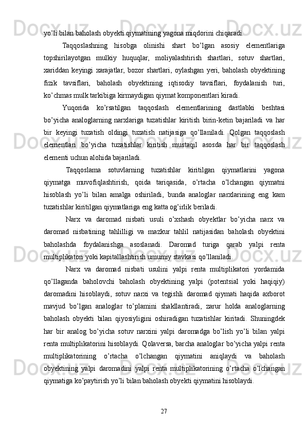 27yo’li   bilan   baholash   obyekti   qiymatining   yagona   miqdorini   chiqaradi.
Taqqoslashning   hisobga   olinishi   shart   bo’lgan   asosiy   elementlariga
topshirilayotgan   mulkiy   huquqlar,   moliyalashtirish   shartlari,   sotuv   shartlari,
xariddan   keyingi   xarajatlar,   bozor   shartlari,   oylashgan   yeri,   baholash   obyektining
fizik   tavsiflari,   baholash   obyektining   iqtisodiy   tavsiflari,   foydalanish   turi,
ko’chmas mulk tarkibiga kirmaydigan qiymat komponentlari kiradi.
Yuqorida   ko’rsatilgan   taqqoslash   elementlarining   dastlabki   beshtasi
bo’yicha   analoglarning   narxlariga   tuzatishlar   kiritish   birin-ketin   bajariladi   va   har
bir   keyingi   tuzatish   oldingi   tuzatish   natijasiga   qo’llaniladi.   Qolgan   taqqoslash
elementlari   bo’yicha   tuzatishlar   kiritish   mustaqil   asosda   har   bir   taqqoslash
elementi uchun alohida bajariladi.
Taqqoslama   sotuvlarning   tuzatishlar   kiritilgan   qiymatlarini   yagona
qiymatga   muvofiqlashtirish,   qoida   tariqasida,   o’rtacha   o’lchangan   qiymatni
hisoblash   yo’li   bilan   amalga   oshiriladi,   bunda   analoglar   narxlarining   eng   kam
tuzatishlar kiritilgan qiymatlariga eng katta og’irlik beriladi.
Narx   va   daromad   nisbati   usuli   o’xshash   obyektlar   bo’yicha   narx   va
daromad   nisbatining   tahlilligi   va   mazkur   tahlil   natijasidan   baholash   obyektini
baholashda   foydalanishga   asoslanadi.   Daromad   turiga   qarab   yalpi   renta
multiplikatori yoki kapitallashtirish umumiy stavkasi qo’llaniladi.
Narx   va   daromad   nisbati   usulini   yalpi   renta   multiplikatori   yordamida
qo’llaganda   baholovchi   baholash   obyektining   yalpi   (potentsial   yoki   haqiqiy)
daromadini   hisoblaydi,   sotuv   narxi   va   tegishli   daromad   qiymati   haqida   axborot
mavjud   bo’lgan   analoglar   to’plamini   shakllantiradi,   zarur   holda   analoglarning
baholash   obyekti   bilan   qiyosiyligini   oshiradigan   tuzatishlar   kiritadi.   Shuningdek
har   bir   analog   bo’yicha   sotuv   narxini   yalpi   daromadga   bo’lish   yo’li   bilan   yalpi
renta multiplikatorini hisoblaydi. Qolaversa, barcha analoglar bo’yicha yalpi renta
multiplikatorining   o’rtacha   o’lchangan   qiymatini   aniqlaydi   va   baholash
obyektining   yalpi   daromadini   yalpi   renta   multiplikatorining   o’rtacha   o’lchangan
qiymatiga ko’paytirish yo’li bilan baholash obyekti qiymatini hisoblaydi. 