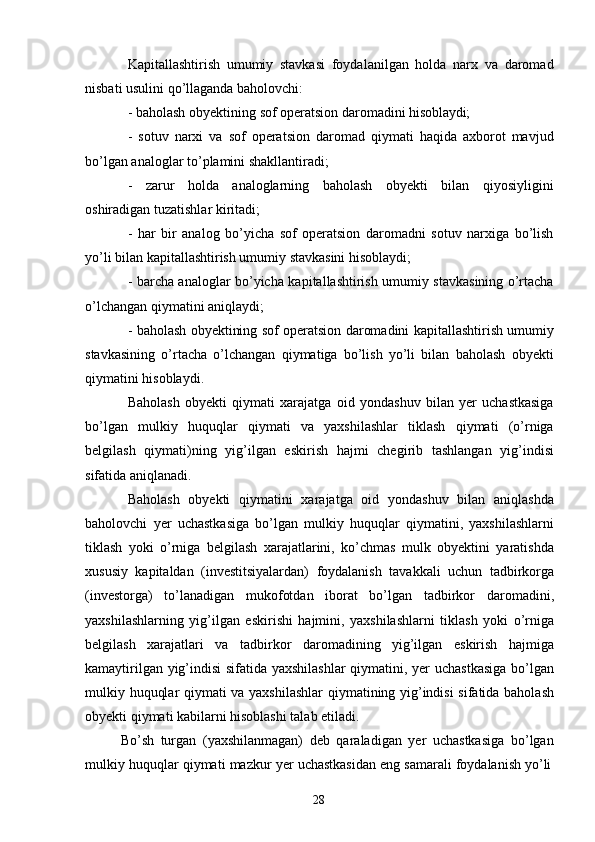 28Kapitallashtirish   umumiy   stavkasi   foydalanilgan   holda   narx   va   daromad
nisbati usulini qo’llaganda baholovchi:
- baholash   obyektining   sof   operatsion   daromadini   hisoblaydi;
- sotuv   narxi   va   sof   operatsion   daromad   qiymati   haqida   axborot   mavjud
bo’lgan analoglar to’plamini shakllantiradi;
- zarur   holda   analoglarning   baholash   obyekti   bilan   qiyosiyligini
oshiradigan tuzatishlar kiritadi;
- har   bir   analog   bo’yicha   sof   operatsion   daromadni   sotuv   narxiga   bo’lish
yo’li bilan kapitallashtirish umumiy stavkasini hisoblaydi;
- barcha analoglar bo’yicha kapitallashtirish umumiy stavkasining o’rtacha
o’lchangan qiymatini aniqlaydi;
- baholash obyektining sof operatsion daromadini kapitallashtirish umumiy
stavkasining   o’rtacha   o’lchangan   qiymatiga   bo’lish   yo’li   bilan   baholash   obyekti
qiymatini hisoblaydi.
Baholash   obyekti   qiymati   xarajatga   oid   yondashuv   bilan   yer   uchastkasiga
bo’lgan   mulkiy   huquqlar   qiymati   va   yaxshilashlar   tiklash   qiymati   (o’rniga
belgilash   qiymati)ning   yig’ilgan   eskirish   hajmi   chegirib   tashlangan   yig’indisi
sifatida aniqlanadi.
Baholash   obyekti   qiymatini   xarajatga   oid   yondashuv   bilan   aniqlashda
baholovchi   yer   uchastkasiga   bo’lgan   mulkiy   huquqlar   qiymatini,   yaxshilashlarni
tiklash   yoki   o’rniga   belgilash   xarajatlarini,   ko’chmas   mulk   obyektini   yaratishda
xususiy   kapitaldan   (investitsiyalardan)   foydalanish   tavakkali   uchun   tadbirkorga
(investorga)   to’lanadigan   mukofotdan   iborat   bo’lgan   tadbirkor   daromadini,
yaxshilashlarning   yig’ilgan   eskirishi   hajmini,   yaxshilashlarni   tiklash   yoki   o’rniga
belgilash   xarajatlari   va   tadbirkor   daromadining   yig’ilgan   eskirish   hajmiga
kamaytirilgan yig’indisi  sifatida yaxshilashlar  qiymatini, yer uchastkasiga bo’lgan
mulkiy huquqlar qiymati va yaxshilashlar  qiymatining yig’indisi  sifatida baholash
obyekti qiymati kabilarni hisoblashi talab etiladi.
Bo’sh   turgan   (yaxshilanmagan)   deb   qaraladigan   yer   uchastkasiga   bo’lgan
mulkiy   huquqlar   qiymati   mazkur   yer   uchastkasidan   eng   samarali   foydalanish   yo’li 