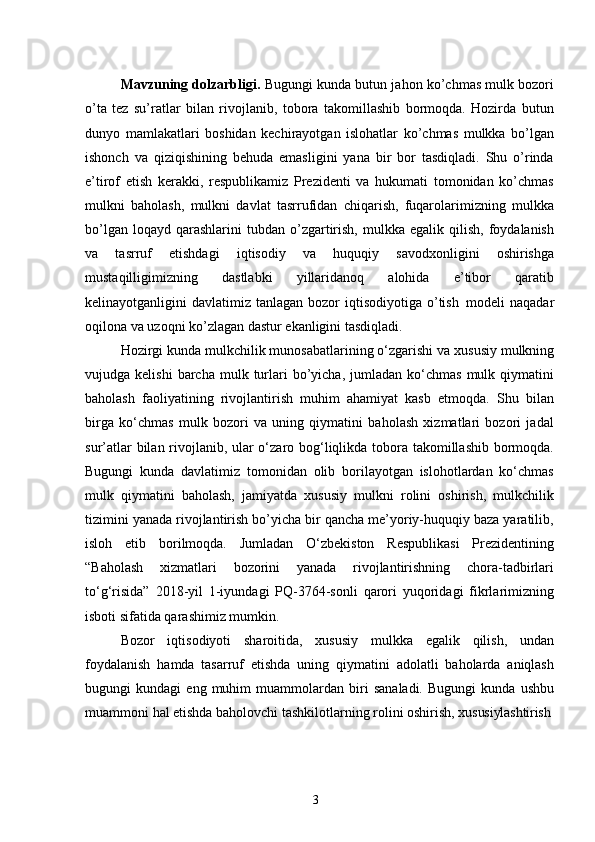 3Mavzuning dolzarbligi.  Bugungi kunda butun jahon ko’chmas mulk bozori
o’ta   tez   su’ratlar   bilan   rivojlanib,   tobora   takomillashib   bormoqda.   Hozirda   butun
dunyo   mamlakatlari   boshidan   kechirayotgan   islohatlar   ko’chmas   mulkka   bo’lgan
ishonch   va   qiziqishining   behuda   emasligini   yana   bir   bor   tasdiqladi.   Shu   o’rinda
e’tirof   etish   kerakki,   respublikamiz   Prezidenti   va   hukumati   tomonidan   ko’chmas
mulkni   baholash,   mulkni   davlat   tasrrufidan   chiqarish,   fuqarolarimizning   mulkka
bo’lgan  loqayd   qarashlarini  tubdan   o’zgartirish,   mulkka  egalik  qilish,  foydalanish
va   tasrruf   etishdagi   iqtisodiy   va   huquqiy   savodxonligini   oshirishga
mustaqilligimizning   dastlabki   yillaridanoq   alohida   e’tibor   qaratib
kelinayotganligini  davlatimiz  tanlagan  bozor   iqtisodiyotiga  o’tish   modeli  naqadar
oqilona va uzoqni ko’zlagan dastur ekanligini tasdiqladi.
Hozirgi kunda   mulkchilik munosabatlarining o‘zgarishi va   xususiy mulkning
vujudga  kelishi  barcha  mulk  turlari  bo’yicha,  jumladan  ko‘chmas   mulk  qiymatini
baholash   faoliyatining   rivojlantirish   muhim   ahamiyat   kasb   etmoqda.   Shu   bilan
birga   ko‘chmas   mulk   bozori   va   uning   qiymatini   baholash   xizmatlari   bozori   jadal
sur’atlar  bilan rivojlanib, ular  o‘zaro bog‘liqlikda tobora takomillashib bormoqda.
Bugungi   kunda   davlatimiz   tomonidan   olib   borilayotgan   islohotlardan   ko‘chmas
mulk   qiymatini   baholash,   jamiyatda   xususiy   mulkni   rolini   oshirish,   mulkchilik
tizimini yanada rivojlantirish bo’yicha bir qancha me’yoriy-huquqiy baza yaratilib,
isloh   etib   borilmoqda.   Jumladan   O‘zbekiston   Respublikasi   Prezidentining
“Baholash   xizmatlari   bozorini   yanada   rivojlantirishning   chora-tadbirlari
to‘g‘risida”   2018-yil   1-iyundagi   PQ-3764-sonli   qarori   yuqoridagi   fikrlarimizning
isboti sifatida qarashimiz mumkin.
Bozor   iqtisodiyoti   sharoitida,   xususiy   mulkka   egalik   qilish,   undan
foydalanish   hamda   tasarruf   etishda   uning   qiymatini   adolatli   baholarda   aniqlash
bugungi   kundagi   eng   muhim   muammolardan   biri   sanaladi.   Bugungi   kunda   ushbu
muammoni   hal   etishda   baholovchi tashkilotlarning   rolini oshirish,  xususiylashtirish