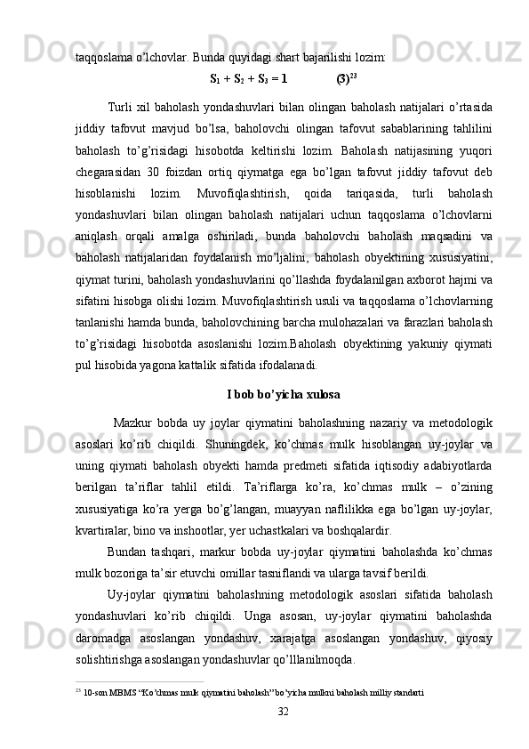 32taqqoslama   o’lchovlar.   Bunda   quyidagi   shart   bajarilishi   lozim:
S
1   +   S
2   +   S
3   =  1 (3) 23
Turli   xil   baholash   yondashuvlari   bilan   olingan   baholash   natijalari   o’rtasida
jiddiy   tafovut   mavjud   bo’lsa,   baholovchi   olingan   tafovut   sabablarining   tahlilini
baholash   to’g’risidagi   hisobotda   keltirishi   lozim.   Baholash   natijasining   yuqori
chegarasidan   30   foizdan   ortiq   qiymatga   ega   bo’lgan   tafovut   jiddiy   tafovut   deb
hisoblanishi   lozim.   Muvofiqlashtirish,   qoida   tariqasida,   turli   baholash
yondashuvlari   bilan   olingan   baholash   natijalari   uchun   taqqoslama   o’lchovlarni
aniqlash   orqali   amalga   oshiriladi,   bunda   baholovchi   baholash   maqsadini   va
baholash   natijalaridan   foydalanish   mo’ljalini,   baholash   obyektining   xususiyatini,
qiymat turini, baholash yondashuvlarini qo’llashda foydalanilgan axborot hajmi va
sifatini hisobga olishi lozim. Muvofiqlashtirish usuli va taqqoslama o’lchovlarning
tanlanishi hamda bunda, baholovchining barcha mulohazalari va farazlari baholash
to’g’risidagi   hisobotda   asoslanishi   lozim.Baholash   obyektining   yakuniy   qiymati
pul hisobida yagona kattalik sifatida ifodalanadi.
I   bob   bo’yicha   xulosa
Mazkur   bobda   uy   joylar   qiymatini   baholashning   nazariy   va   metodologik
asoslari   ko’rib   chiqildi.   Shuningdek,   ko’chmas   mulk   hisoblangan   uy-joylar   va
uning   qiymati   baholash   obyekti   hamda   predmeti   sifatida   iqtisodiy   adabiyotlarda
berilgan   ta’riflar   tahlil   etildi.   Ta’riflarga   ko’ra,   ko’chmas   mulk   –   o’zining
xususiyatiga   ko’ra   yerga   bo’g’langan,   muayyan   naflilikka   ega   bo’lgan   uy-joylar,
kvartiralar, bino va inshootlar, yer uchastkalari va boshqalardir.
Bundan   tashqari,   markur   bobda   uy-joylar   qiymatini   baholashda   ko’chmas
mulk bozoriga ta’sir etuvchi omillar tasniflandi va ularga tavsif berildi.
Uy-joylar   qiymatini   baholashning   metodologik   asoslari   sifatida   baholash
yondashuvlari   ko’rib   chiqildi.   Unga   asosan,   uy-joylar   qiymatini   baholashda
daromadga   asoslangan   yondashuv,   xarajatga   asoslangan   yondashuv,   qiyosiy
solishtirishga asoslangan yondashuvlar qo’lllanilmoqda.
23  
10-son   MBMS   “Ko’chmas   mulk   qiymatini   baholash”   bo’yicha   mulkni   baholash   milliy   standarti 