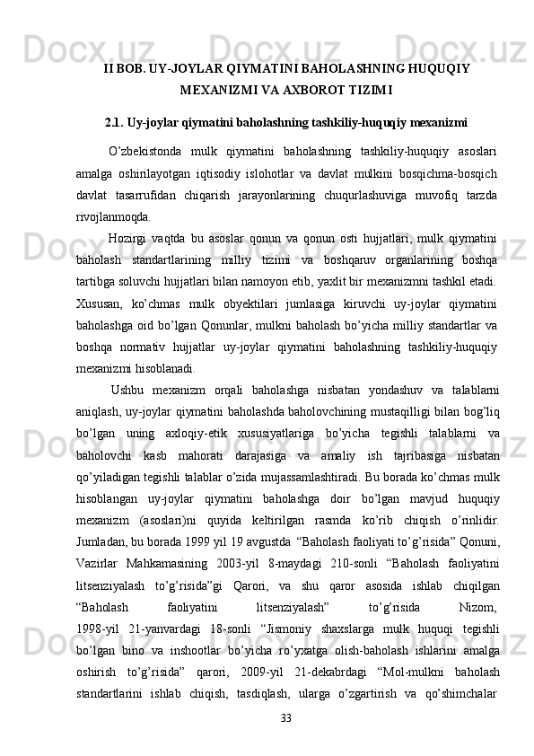 33II   BOB.   UY-JOYLAR   QIYMATINI   BAHOLASHNING   HUQUQIY 
MEXANIZMI VA AXBOROT TIZIMI
2.1. Uy-joylar   qiymatini   baholashning   tashkiliy-huquqiy   mexanizmi
O’zbekistonda   mulk   qiymatini   baholashning   tashkiliy-huquqiy   asoslari
amalga   oshirilayotgan   iqtisodiy   islohotlar   va   davlat   mulkini   bosqichma-bosqich
davlat   tasarrufidan   chiqarish   jarayonlarining   chuqurlashuviga   muvofiq   tarzda
rivojlanmoqda.
Hozirgi   vaqtda   bu   asoslar   qonun   va   qonun   osti   hujjatlari,   mulk   qiymatini
baholash   standartlarining   milliy   tizimi   va   boshqaruv   organlarining   boshqa
tartibga soluvchi hujjatlari bilan namoyon etib, yaxlit bir mexanizmni tashkil etadi.
Xususan,   ko’chmas   mulk   obyektilari   jumlasiga   kiruvchi   uy-joylar   qiymatini
baholashga   oid  bo’lgan  Qonunlar,  mulkni   baholash   bo’yicha  milliy  standartlar   va
boshqa   normativ   hujjatlar   uy-joylar   qiymatini   baholashning   tashkiliy-huquqiy
mexanizmi hisoblanadi.
Ushbu   mexanizm   orqali   baholashga   nisbatan   yondashuv   va   talablarni
aniqlash, uy-joylar qiymatini baholashda baholovchining mustaqilligi bilan bog’liq
bo’lgan   uning   axloqiy-etik   xususiyatlariga   bo’yicha   tegishli   talablarni   va
baholovchi   kasb   mahorati   darajasiga   va   amaliy   ish   tajribasiga   nisbatan
qo’yiladigan tegishli talablar o’zida mujassamlashtiradi. Bu borada ko’chmas mulk
hisoblangan   uy-joylar   qiymatini   baholashga   doir   bo’lgan   mavjud   huquqiy
mexanizm   (asoslari)ni   quyida   keltirilgan   rasmda   ko’rib   chiqish   o’rinlidir.
Jumladan, bu borada 1999 yil 19 avgustda   “Baholash faoliyati to’g’risida” Qonuni,
Vazirlar   Mahkamasining   2003-yil   8-maydagi   210-sonli   “Baholash   faoliyatini
litsenziyalash   to’g’risida”gi   Qarori,   va   shu   qaror   asosida   ishlab   chiqilgan
“Baholash faoliyatini litsenziyalash” to’g’risida Nizom,
1998-yil   21-yanvardagi   18-sonli   “Jismoniy   shaxslarga   mulk   huquqi   tegishli
bo’lgan   bino   va   inshootlar   bo’yicha   ro’yxatga   olish-baholash   ishlarini   amalga
oshirish   to’g’risida”   qarori,   2009-yil   21-dekabrdagi   “Mol-mulkni   baholash
standartlarini  ishlab	  chiqish,	  tasdiqlash,	  ularga	  o’zgartirish	  va	  qo’shimchalar 