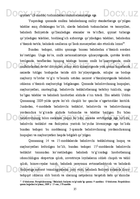 35qiymati”   (8-modda)   tushunchalari   muhim   ahamiyatga   ega.
Yuqoridagi   qonunda   mulkni   baholashning   milliy   standartlariga   qo’yilgan
talablar   aniq   ifodalangan   bo’lib,   ularda   baholash   tushunchalari   va   tamoyillari,
baholash   faoliyatida   qo’llaniladigai   atamalar   va   ta’riflari,   qiymat   turlariga
qo’yiladigan   talablari,   boshlang’ich   axborotga   qo’yiladigan   talablari,   baholashni
o’tkazish tartibi, baholash usullarini qo’llash xususiyatlari aks ettirilishi lozim 26
.
Bundan   tashqari,   ushbu   qonunga   binoan   baholashni   o’tkazish   asoslari
ko’rsatilgan.   Unga   ko’ra,   mulk   natsionalizatsiya   qilinayotganda,   ipoteka   krediti
berilganda,   taraflardan   birining   talabiga   binoan   mulk   bo’linayotganda,   mulk
mulkdorlardan davlat zhtiyojlari uchuy sotib olinayotganda yoki qonun hujjatlarida
nazarda   tutilgai   boshqacha   tarzda   olib   ko’yilayotganda,   soliqlar   na   boshqa
majburiy   to’lovlar   to’g’ri   to’lanishi   ustidan   nazorat   o’tkazilayotganda   baholash
ishlarini   o’tkazish   majburiyligi   belgilangan.   Qonunda   baholovchining   huquqlari,
majburiyatlari,   mustaqilligi,   baholovchi   tashkilotlarning   tarkibiy   tuzilishi,   unga
bo’lgan   talablar   va   baholash   hisobotlari   alohida   o’rin   tutadi.   Shu   sababli   Ushbu
Qonunning   2009-yilda   qayta   ko’rib   chiqilib   bir   qancha   o’zgartirishlar   kiritildi.
Jumladan,   4-moddada   baholovchi   tashkilot,   baholovchi   va   baholovchining
yordamchisi   to’g’risida   alohida   tushuncha   va   talablar   berilgan.   Bu   bilan
baholovchining   bilim   malakasi   yuqori   bo’lishi,   malaka   sertifiqatiga   ega   bo’lishi,
baholvchi   tashkilot   esa   faoliyatini   yuritish   bo’yicha   litsenziyaga   ega   bo’lishi
bundan   tashqari   bu   moddaning   3-qismida   baholovchining   yordamchisining
huquqlari va majburiyatlari haqida belgilab qo’yilgan.
Qonunning   14   va   15-moddalarida   baholovchi   tashkilotning   huquq   va
majburiyatlari   keltirilgan   bo’lib,   bundan   tashqari   15 1
-moddasida   baholovchi
tashkilot   tomonidan   ko’rsatiladigan   baholash   to’g’risidagi   hisobotlarning
ishonchliligini   ekspertiza   qilish,   investitsiya   loyihalarini   ishlab   chiqish   va   tahlil
qilish,   biznes-rejalar   tuzish,   baholash   jarayonini   avtomatlashtirish   va   baholash
faoliyatiga axborot texnologiyalarini joriy etish, baholash faoliyati sohasida ilmiy-
tadqiqot   ishlarini   olib   borish   va   ularning   natijalarini   tarqatish   kabi   qo’shimcha
26  
O’zbekiston   Resupblikasining   “Baholash   faoliyati   to’g’risida”gi   qonuni   9   moddasi.   O’zbekiston   Respublikasi 
qonun hujjatlari to’plami, 2009 y. 15-son, 178-modda. 