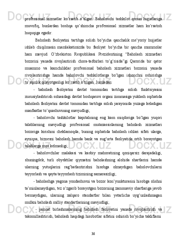 36professional   xizmatlar   ko’rsatib   o’tilgan.   Baholovchi   tashkilot   qonun   hujjatlariga
muvofiq,   bunlardan   boshqa   qo’shimcha   professional   xizmatlar   ham   ko’rsatish
huquqiga egadir.
Baholash   faoliyatini   tartibga   solish   bo’yicha   qanchalik   me’yoriy   hujjatlar
ishlab   chiqilmasin   mamlakatimizda   bu   faoliyat   bo’yicha   bir   qancha   mummolar
ham   mavjud.   O’zbekiston   Respublikasi   Prezidentining   “Baholash   xizmatlari
bozorini   yanada   rivojlantirish   chora-tadbirlari   to’g’risida”gi   Qarorida   bir   qator
muammo   va   kamchiliklar   professional   baholash   xizmatlari   bozorini   yanada
rivojlantirishga   hamda   baholovchi   tashkilotlarga   bo’lgan   ishonchni   oshirishga
to’sqinlik qilayotganligi ko’rsatib o’tilgan. Jumladan:
- baholash   faoliyatini   davlat   tomonidan   tartibga   solish   funktsiyasini
xususiylashtirish sohasidagi davlat boshqaruvi organi zimmasiga yuklash oqibatida
baholash  faoliyatini  davlat  tomonidan tartibga solish  jarayonida  yuzaga keladigan
manfaatlar to’qnashuvining mavjudligi;
- baholovchi   tashkilotlar   kapitalining   eng   kam   miqdoriga   bo’lgan   yuqori
talablarning   mavjudligi   professional   mutaxassislarning   baholash   xizmatlari
bozoriga   kirishini   cheklamoqda,   buning   oqibatida   baholash   ishlari   sifati   ularga,
ayniqsa,   biznesni   baholash   hamda   bank   va   sug’urta   faoliyatida   ortib   borayotgan
talablarga mos kelmasligi;
- baholovchilar   malakasi   va   kasbiy   mahoratining   qoniqarsiz   darajadaligi,
shuningdek,   turli   obyektilar   qiymatini   baholashning   alohida   shartlarini   hamda
ularning   yutuqlarini   rag’batlantirishni   hisobga   olmaydigan   baholovchilarni
tayyorlash va qayta tayyorlash tizimining samarasizligi;
- baholashga yagona yondashuvni  va bozor kon’yunkturasini  hisobga olishni
ta’minlamaydigan, tez o’zgarib borayotgan bozorning zamonaviy shartlariga javob
bermaydigan,   ularning   xalqaro   standartlar   bilan   yetarlicha   uyg’unlashmagan
mulkni baholash milliy standartlarining mavjudligi;
- jamoat   birlashmalarining   baholash   faoliyatini   yanada   rivojlantirish   va
takomillashtirish,   baholash   haqidagi   hisobotlar   sifatini   oshirish   bo’yicha   takliflarni 