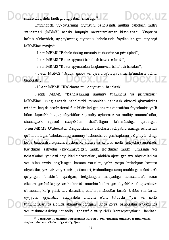 37ishlab   chiqishda   faolligining   yetarli   emasligi. 27
Shuningdek,   uy-joylarning   qiymatini   baholashda   mulkni   baholash   milliy
standartlari   (MBMS)   asosiy   huquqiy   mexanizmlardan   hisoblanadi.   Yuqorida
ko’rib   o’tilanidek,   uy-joylarning   qiymatini   baholashda   foydlaniladigan   quyidagi
MBMSlari mavjud:
- 1-son   MBMS   “Baholashning   umumiy   tushuncha   va   prinsiplari”;
- 2-son   MBMS   “Bozor   qiymati   baholash   bazasi   sifatida”;
- 3-son   MBMS   “Bozor   qiymatidan   farqlanuvchi   baholash   bazalari”;
- 5-son   MBMS   “Ssuda,   garov   va   qarz   majburiyatlarini   ta’minlash   uchun
baholash”;
- 10-son   MBMS   “Ko’chmas   mulk   qiymatini   baholash”.
1- sonli   MBMS   “Baholashning   umumiy   tushuncha   va   printsiplari”
MBMSlari   uning   asosida   baholovchi   tomonidan   baholash   obyekti   qiymatining
miqdori haqida professional fikr bildiriladigan bozor axborotidan foydalanish yo’li
bilan   fuqarolik   huquqi   obyektilari   iqtisodiy   aylanmasi   va   mulkiy   munosabatlar,
shuningdek    iqtisod	    subyektlari	    shaffofligini	    ta’minlashga	    qaratilgan.
1-son   MBMS   O’zbekiston   Respublikasida   baholash   faoliyatini   amalga   oshirishda
qo’llaniladigan baholashning umumiy tushuncha va printsiplarini belgilaydi. Unga
ko’ra  baholash   maqsadlari  uchun  ko’chmas   va  ko’char  mulk  (ashyolar)   ajratiladi.
Ko’chmas   ashyolar   (ko’chmaydigan   mulk,   ko’chmas   mulk)   jumlasiga   yer
uchastkalari,   yer   osti   boyliklari   uchastkalari,   alohida   ajratilgan   suv   obyektilari   va
yer   bilan   uzviy   bog’langan   hamma   narsalar,   ya’ni   yerga   birlashgan   hamma
obyektilar, yer usti va yer osti qurilmalari, inshootlarga uzoq muddatga birlashtirib
qo’yilgan,   biriktirib   qurilgan,   belgilangan   maqsadiga   nomutanosib   zarar
etkazmagan holda joyidan ko’chirish mumkin bo’lmagan obyektilar, shu jumladan
o’rmonlar,   ko’p   yillik   dov-daraxtlar,   binolar,   inshootlar   kiradi.   Ushbu   standartda
uy-jyolar   qiymatini   aniqlashda   muhim   o’rin   tutuvchi   “yer   va   mulk
tushunchalari”ga   alohida   ahamitya   berilgan.   Unga   ko’ra,   baholashni   o’tkazishda
yer	
  tushunchasining	  iqtisodiy,	  geografik	  va	  yuridik	  kontseptsiyalarini	  farqlash
27  
O’zbekiston   Respublikasi   Prezidentining   2018-yil   1-iyun   “Baholash   xizmatlari   bozorini   yanada  
rivojlantirish chora-tadbirlari to’g’risida”gi Qarori. 