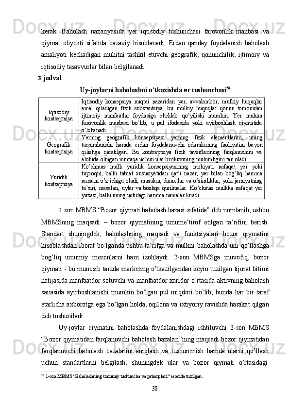 38kerak.   Baholash   nazariyasida   yer   iqtisodiy   tushunchasi   farovonlik   manbasi   va
qiymat   obyekti   sifatida   bazaviy   hisoblanadi.   Erdan   qanday   foydalanish   baholash
amaliyoti   kechadigan   muhitni   tashkil   etuvchi   geografik,   qonunchilik,   ijtimoiy   va
iqtisodiy tasavvurlar bilan belgilanadi.
3- jadval
Uy-joylarni   baholashni   o’tkazishda   er   tushunchasi 28
Iqtisodiy 
kontseptsiya Iqtisodiy   konsepsiya   nuqtai   nazaridan   yer,   avvalambor,   mulkiy   huquqlar
amal   qiladigan   fizik   substantsiya,   bu   mulkiy   huquqlar   qonun   tomonidan
ijtimoiy   manfaatlar   foydasiga   cheklab   qo’yilishi   mumkin.   Yer   muhim
farovonlik   manbasi   bo’lib,   u   pul   ifodasida   yoki  ayirboshlash   qiymatida
o’lchanadi.
Geografik 
kontseptsiya Yerning   geografik   konsepsiyasi   yerning   fizik   elementlarini,   uning
taqsimlanishi   hamda   erdan   foydalanuvchi   odamlarning   faoliyatini   bayon
qilishga	
  qaratilgan.	  Bu	  kontseptsiya	  fizik	  tavsiflarining	  farqlanishini	  va
alohida   olingan mintaqa   uchun ular   birikuvining   muhimligini   tan   oladi.
Yuridik 
kontseptsiya Ko’chmas   mulk   yuridik   konsepsiyasining   mohiyati   nafaqat   yer   yoki
tuproqni,   balki   tabiat   xususiyatidan   qat’i   nazar,   yer   bilan   bog’liq   hamma
narsani o’z ichiga oladi, masalan, daraxtlar va o’simliklar, yoki jamiyatning
ta’siri,   masalan,   uylar   va   boshqa   qurilmalar.   Ko’chmas   mulkka   nafaqat   yer
yuzasi, balki   uning   ustidagi hamma   narsalar  kiradi.
2- son MBMS “Bozor qiymati baholash bazasi sifatida” deb nomlanib, ushbu
MBMSning   maqsadi   –   bozor   qiymatining   umume’tirof   etilgan   ta’rifini   berish.
Standart   shuningdek,   baholashning   maqsadi   va   funktsiyalari   bozor   qiymatini
hisoblashdan iborat bo’lganda ushbu ta’rifga va mulkni baholashda uni qo’llashga
bog’liq   umumiy   mezonlarni   ham   izohlaydi.   2-son   MBMSga   muvofiq,   bozor
qiymati - bu munosib tarzda marketing o’tkazilgandan keyin tuzilgan tijorat bitimi
natijasida manfaatdor sotuvchi va manfaatdor xaridor o’rtasida aktivning baholash
sanasida   ayirboshlanishi   mumkin   bo’lgan   pul   miqdori   bo’lib,   bunda   har   bir   taraf
etarlicha axborotga ega bo’lgan holda, oqilona va ixtiyoriy ravishda harakat qilgan
deb tushuniladi.
Uy-joylar   qiymatini   baholashda   foydalanishdagi   ishtiluvchi   3-son   MBMS
“Bozor qiymatidan farqlanuvchi baholash bazalari”ning maqsadi bozor qiymatidan
farqlanuvchi   baholash   bazalarini   aniqlash   va   tushuntirish   hamda   ularni   qo’llash
uchun	
  standartlarni     belgilash,     shuningdek     ular     va     bozor     qiymati     o’rtasidagi
28  
1-son   MBMS   “Baholashning   umumiy   tushuncha   va   prinsiplari”   asosida   tuzilgan. 