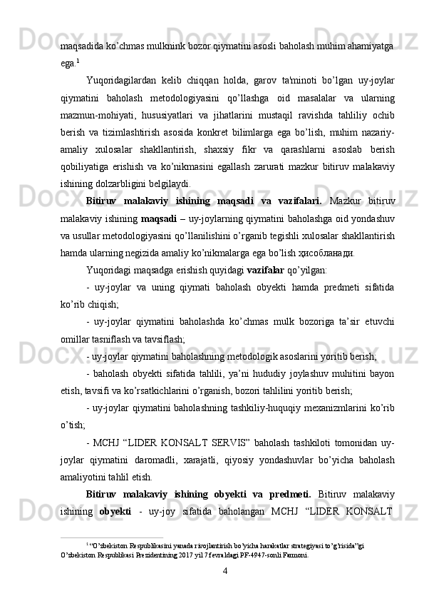 4maqsadida   ko’chmas mulknink bozor   qiymatini asosli baholash   muhim ahamiyatga 
ega. 1
Yuqoridagilardan   kelib   chiqqan   holda,   garov   ta'minoti   bo’lgan   uy-joylar
qiymatini   baholash   metodologiyasini   qo’llashga   oid   masalalar   va   ularning
mazmun-mohiyati,   hususiyatlari   va   jihatlarini   mustaqil   ravishda   tahliliy   ochib
berish   va   tizimlashtirish   asosida   konkret   bilimlarga   ega   bo’lish,   muhim   nazariy-
amaliy   xulosalar   shakllantirish,   shaxsiy   fikr   va   qarashlarni   asoslab   berish
qobiliyatiga   erishish   va   ko’nikmasini   egallash   zarurati   mazkur   bitiruv   malakaviy
ishining dolzarbligini belgilaydi.
Bitiruv   malakaviy   ishining   maqsadi   va   vazifalari.   Mazkur   bitiruv
malakaviy ishining   maqsadi   – uy-joylarning qiymatini baholashga oid yondashuv
va   usullar metodologiyasini qo’llanilishini o’rganib tegishli xulosalar shakllantirish
hamda ularning negizida amaliy ko’nikmalarga ega bo’lish ҳисобланади.
Yuqoridagi   maqsadga   erishish   quyidagi   vazifalar   qo’yilgan:
- uy-joylar   va   uning   qiymati   baholash   obyekti   hamda   predmeti   sifatida
ko’rib chiqish;
- uy-joylar   qiymatini   baholashda   ko’chmas   mulk   bozoriga   ta’sir   etuvchi
omillar tasniflash va tavsiflash;
- uy-joylar   qiymatini   baholashning   metodologik   asoslarini   yoritib   berish;
- baholash   obyekti   sifatida   tahlili,   ya’ni   hududiy   joylashuv   muhitini   bayon
etish, tavsifi va ko’rsatkichlarini o’rganish, bozori tahlilini yoritib berish;
- uy-joylar qiymatini baholashning tashkiliy-huquqiy mexanizmlarini ko’rib
o’tish;
- MCHJ   “LIDER   KONSALT   SERVIS”   baholash   tashkiloti   tomonidan   uy-
joylar   qiymatini   daromadli,   xarajatli,   qiyosiy   yondashuvlar   bo’yicha   baholash
amaliyotini tahlil etish.
Bitiruv   malakaviy   ishining   obyekti   va   predmeti.   Bitiruv   malakaviy
ishining     obyekti     -     uy-joy     sifatida     baholangan     MCHJ     “LIDER     KONSALT
1
  “O’zbekiston   Respublikasini   yanada   rivojlantirish   bo’yicha   harakatlar   strategiyasi   to’g’risida”gi  
O’zbekiston Respublikasi Prezidentining 2017 yil 7 fevraldagi PF-4947-sonli Farmoni . 