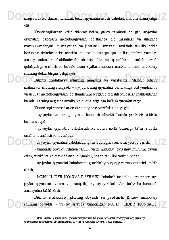 4maqsadida   ko’chmas mulknink bozor   qiymatini asosli baholash   muhim ahamiyatga 
ega. 1
Yuqoridagilardan   kelib   chiqqan   holda,   garov   ta'minoti   bo’lgan   uy-joylar
qiymatini   baholash   metodologiyasini   qo’llashga   oid   masalalar   va   ularning
mazmun-mohiyati,   hususiyatlari   va   jihatlarini   mustaqil   ravishda   tahliliy   ochib
berish   va   tizimlashtirish   asosida   konkret   bilimlarga   ega   bo’lish,   muhim   nazariy-
amaliy   xulosalar   shakllantirish,   shaxsiy   fikr   va   qarashlarni   asoslab   berish
qobiliyatiga   erishish   va   ko’nikmasini   egallash   zarurati   mazkur   bitiruv   malakaviy
ishining dolzarbligini belgilaydi.
Bitiruv   malakaviy   ishining   maqsadi   va   vazifalari.   Mazkur   bitiruv
malakaviy ishining   maqsadi   – uy-joylarning qiymatini baholashga oid yondashuv
va   usullar metodologiyasini qo’llanilishini o’rganib tegishli xulosalar shakllantirish
hamda ularning negizida amaliy ko’nikmalarga ega bo’lish ҳисобланади.
Yuqoridagi   maqsadga   erishish   quyidagi   vazifalar   qo’yilgan:
- uy-joylar   va   uning   qiymati   baholash   obyekti   hamda   predmeti   sifatida
ko’rib chiqish;
- uy-joylar   qiymatini   baholashda   ko’chmas   mulk   bozoriga   ta’sir   etuvchi
omillar tasniflash va tavsiflash;
- uy-joylar   qiymatini   baholashning   metodologik   asoslarini   yoritib   berish;
- baholash   obyekti   sifatida   tahlili,   ya’ni   hududiy   joylashuv   muhitini   bayon
etish, tavsifi va ko’rsatkichlarini o’rganish, bozori tahlilini yoritib berish;
- uy-joylar qiymatini baholashning tashkiliy-huquqiy mexanizmlarini ko’rib
o’tish;
- MCHJ   “LIDER   KONSALT   SERVIS”   baholash   tashkiloti   tomonidan   uy-
joylar   qiymatini   daromadli,   xarajatli,   qiyosiy   yondashuvlar   bo’yicha   baholash
amaliyotini tahlil etish.
Bitiruv   malakaviy   ishining   obyekti   va   predmeti.   Bitiruv   malakaviy
ishining     obyekti     -     uy-joy     sifatida     baholangan     MCHJ     “LIDER     KONSALT
1
  “O’zbekiston   Respublikasini   yanada   rivojlantirish   bo’yicha   harakatlar   strategiyasi   to’g’risida”gi  
O’zbekiston Respublikasi Prezidentining 2017 yil 7 fevraldagi PF-4947-sonli Farmoni .