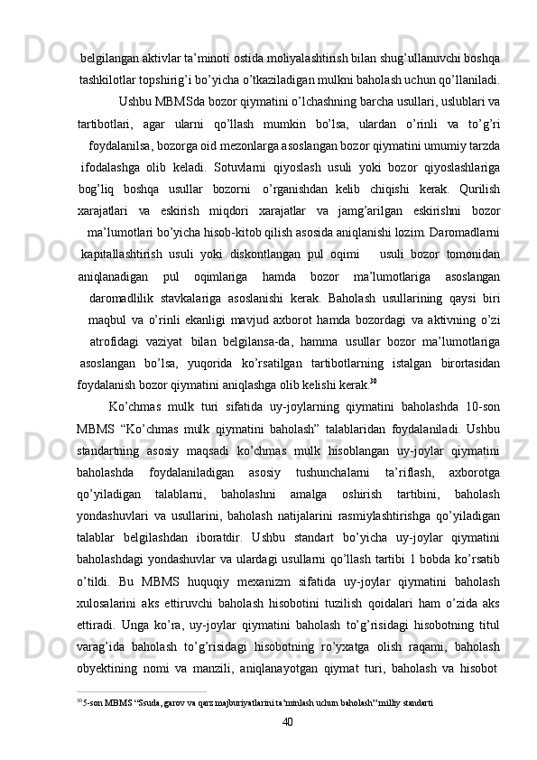 40belgilangan aktivlar ta’minoti ostida moliyalashtirish bilan shug’ullanuvchi boshqa
tashkilotlar topshirig’i bo’yicha o’tkaziladigan mulkni baholash uchun qo’llaniladi.
Ushbu MBMSda bozor qiymatini o’lchashning barcha usullari, uslublari va
tartibotlari, agar ularni qo’llash mumkin bo’lsa, ulardan o’rinli va to’g’ri
foydalanilsa, bozorga oid mezonlarga asoslangan bozor qiymatini umumiy tarzda
ifodalashga   olib   keladi.   Sotuvlarni   qiyoslash   usuli   yoki   bozor   qiyoslashlariga
bog’liq boshqa usullar bozorni   o’rganishdan kelib chiqishi kerak. Qurilish
xarajatlari va eskirish miqdori xarajatlar va jamg’arilgan eskirishni bozor
ma’lumotlari bo’yicha hisob-kitob qilish asosida aniqlanishi lozim. Daromadlarni
kapitallashtirish   usuli   yoki   diskontlangan   pul   oqimi usuli   bozor   tomonidan
aniqlanadigan pul oqimlariga hamda bozor ma’lumotlariga asoslangan
daromadlilik   stavkalariga   asoslanishi   kerak.   Baholash   usullarining   qaysi   biri
maqbul   va   o’rinli   ekanligi   mavjud   axborot   hamda   bozordagi   va   aktivning   o’zi
atrofidagi   vaziyat  bilan   belgilansa-da,   hamma	  usullar   bozor   ma’lumotlariga
asoslangan     bo’lsa,     yuqorida     ko’rsatilgan     tartibotlarning     istalgan     birortasidan
foydalanish   bozor   qiymatini   aniqlashga   olib   kelishi   kerak. 30
Ko’chmas   mulk   turi   sifatida   uy-joylarning   qiymatini   baholashda   10-son
MBMS   “Ko’chmas   mulk   qiymatini   baholash”   talablaridan   foydalaniladi.   Ushbu
standartning   asosiy   maqsadi   ko’chmas   mulk   hisoblangan   uy-joylar   qiymatini
baholashda   foydalaniladigan   asosiy   tushunchalarni   ta’riflash,   axborotga
qo’yiladigan   talablarni,   baholashni   amalga   oshirish   tartibini,   baholash
yondashuvlari   va   usullarini,   baholash   natijalarini   rasmiylashtirishga   qo’yiladigan
talablar   belgilashdan   iboratdir.   Ushbu   standart   bo’yicha   uy-joylar   qiymatini
baholashdagi  yondashuvlar va ulardagi usullarni qo’llash tartibi 1 bobda ko’rsatib
o’tildi.   Bu   MBMS   huquqiy   mexanizm   sifatida   uy-joylar   qiymatini   baholash
xulosalarini   aks   ettiruvchi   baholash   hisobotini   tuzilish   qoidalari   ham   o’zida   aks
ettiradi.   Unga   ko’ra,   uy-joylar   qiymatini   baholash   to’g’risidagi   hisobotning   titul
varag’ida   baholash   to’g’risidagi   hisobotning   ro’yxatga   olish   raqami,   baholash
obyektining   nomi   va   manzili,   aniqlanayotgan   qiymat   turi,   baholash   va   hisobot
3 0
5-son   MBMS   “Ssuda,   garov   va   qarz   majburiyatlarini   ta’minlash   uchun   baholash”   milliy   standarti