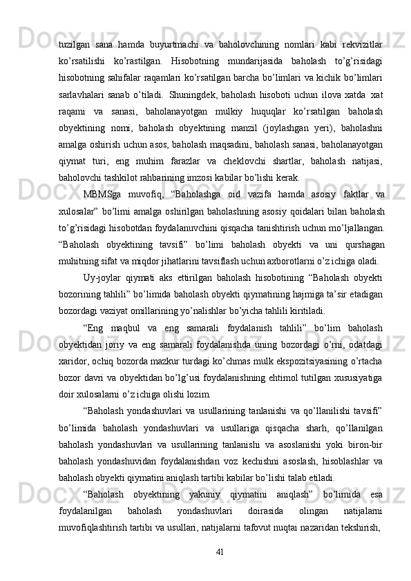 41tuzilgan   sana   hamda   buyurtmachi   va   baholovchining   nomlari   kabi   rekvizitlar
ko’rsatilishi   ko’rastilgan.   Hisobotning   mundarijasida   baholash   to’g’risidagi
hisobotning sahifalar raqamlari ko’rsatilgan barcha bo’limlari va kichik bo’limlari
sarlavhalari   sanab   o’tiladi.   Shuningdek,   baholash   hisoboti   uchun   ilova   xatda   xat
raqami   va   sanasi,   baholanayotgan   mulkiy   huquqlar   ko’rsatilgan   baholash
obyektining   nomi,   baholash   obyektining   manzil   (joylashgan   yeri),   baholashni
amalga oshirish uchun asos, baholash maqsadini, baholash sanasi, baholanayotgan
qiymat   turi,   eng   muhim   farazlar   va   cheklovchi   shartlar,   baholash   natijasi,
baholovchi tashkilot rahbarining imzosi kabilar bo’lishi kerak.
MBMSga   muvofiq,   “Baholashga   oid   vazifa   hamda   asosiy   faktlar   va
xulosalar”  bo’limi  amalga   oshirilgan  baholashning  asosiy   qoidalari  bilan  baholash
to’g’risidagi hisobotdan foydalanuvchini qisqacha tanishtirish uchun mo’ljallangan.
“Baholash   obyektining   tavsifi”   bo’limi   baholash   obyekti   va   uni   qurshagan
muhitning sifat va miqdor jihatlarini tavsiflash uchun axborotlarni o’z ichiga oladi.
Uy-joylar   qiymati   aks   ettirilgan   baholash   hisobotining   “Baholash   obyekti
bozorining tahlili” bo’limida baholash obyekti qiymatining hajmiga ta’sir etadigan
bozordagi vaziyat omillarining yo’nalishlar bo’yicha tahlili kiritiladi.
“Eng   maqbul   va   eng   samarali   foydalanish   tahlili”   bo’lim   baholash
obyektidan   joriy   va   eng   samarali   foydalanishda   uning   bozordagi   o’rni,   odatdagi
xaridor, ochiq bozorda mazkur turdagi ko’chmas mulk ekspozitsiyasining o’rtacha
bozor davri va obyektidan bo’lg’usi foydalanishning ehtimol tutilgan xususiyatiga
doir xulosalarni o’z ichiga olishi lozim.
“Baholash   yondashuvlari   va   usullarining   tanlanishi   va   qo’llanilishi   tavsifi”
bo’limida   baholash   yondashuvlari   va   usullariga   qisqacha   sharh,   qo’llanilgan
baholash   yondashuvlari   va   usullarining   tanlanishi   va   asoslanishi   yoki   biron-bir
baholash   yondashuvidan   foydalanishdan   voz   kechishni   asoslash,   hisoblashlar   va
baholash obyekti qiymatini aniqlash tartibi kabilar bo’lishi talab etiladi.
“Baholash   obyektining   yakuniy   qiymatini   aniqlash”   bo’limida   esa
foydalanilgan   baholash   yondashuvlari   doirasida   olingan   natijalarni
muvofiqlashtirish   tartibi   va   usullari,   natijalarni   tafovut   nuqtai   nazaridan   tekshirish, 