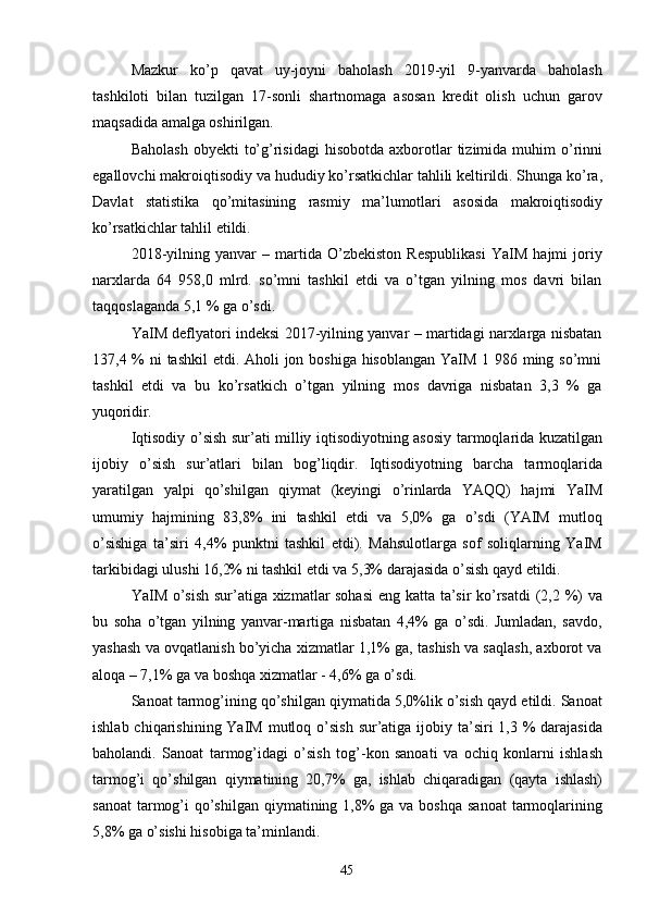 45Mazkur   ko’p   qavat   uy-joyni   baholash   2019-yil   9-yanvarda   baholash
tashkiloti   bilan   tuzilgan   17-sonli   shartnomaga   asosan   kredit   olish   uchun   garov
maqsadida amalga oshirilgan.
Baholash   obyekti   to’g’risidagi  hisobotda   axborotlar   tizimida  muhim   o’rinni
egallovchi   makroiqtisodiy   va hududiy ko’rsatkichlar tahlili keltirildi. Shunga ko’ra,
Davlat   statistika   qo’mitasining   rasmiy   ma’lumotlari   asosida   makroiqtisodiy
ko’rsatkichlar tahlil etildi.
2018-yilning   yanvar   –   martida   O’zbekiston   Respublikasi   YaIM   hajmi   joriy
narxlarda   64   958,0   mlrd.   so’mni   tashkil   etdi   va   o’tgan   yilning   mos   davri   bilan
taqqoslaganda 5,1 % ga o’sdi.
YaIM deflyatori indeksi 2017-yilning yanvar – martidagi narxlarga nisbatan
137,4 % ni  tashkil  etdi. Aholi jon boshiga hisoblangan YaIM 1 986 ming so’mni
tashkil   etdi   va   bu   ko’rsatkich   o’tgan   yilning   mos   davriga   nisbatan   3,3   %   ga
yuqoridir.
Iqtisodiy o’sish sur’ati milliy iqtisodiyotning asosiy tarmoqlarida kuzatilgan
ijobiy   o’sish   sur’atlari   bilan   bog’liqdir.   Iqtisodiyotning   barcha   tarmoqlarida
yaratilgan   yalpi   qo’shilgan   qiymat   (keyingi   o’rinlarda   YAQQ)   hajmi   YaIM
umumiy   hajmining   83,8%   ini   tashkil   etdi   va   5,0%   ga   o’sdi   (YAIM   mutloq
o’sishiga   ta’siri   4,4%   punktni   tashkil   etdi).   Mahsulotlarga   sof   soliqlarning   YaIM
tarkibidagi ulushi 16,2% ni tashkil etdi va 5,3% darajasida o’sish qayd etildi.
YaIM o’sish sur’atiga xizmatlar sohasi  eng katta ta’sir ko’rsatdi  (2,2 %) va
bu   soha   o’tgan   yilning   yanvar-martiga   nisbatan   4,4%   ga   o’sdi.   Jumladan,   savdo,
yashash va ovqatlanish bo’yicha xizmatlar 1,1% ga, tashish va saqlash, axborot va
aloqa – 7,1% ga va boshqa xizmatlar - 4,6% ga o’sdi.
Sanoat tarmog’ining qo’shilgan qiymatida 5,0%lik o’sish qayd etildi. Sanoat
ishlab chiqarishining YaIM  mutloq o’sish  sur’atiga ijobiy ta’siri  1,3 %  darajasida
baholandi.   Sanoat   tarmog’idagi   o’sish   tog’-kon   sanoati   va   ochiq   konlarni   ishlash
tarmog’i   qo’shilgan   qiymatining   20,7%   ga,   ishlab   chiqaradigan   (qayta   ishlash)
sanoat  tarmog’i  qo’shilgan  qiymatining 1,8%  ga va boshqa  sanoat  tarmoqlarining
5,8% ga o’sishi hisobiga ta’minlandi. 