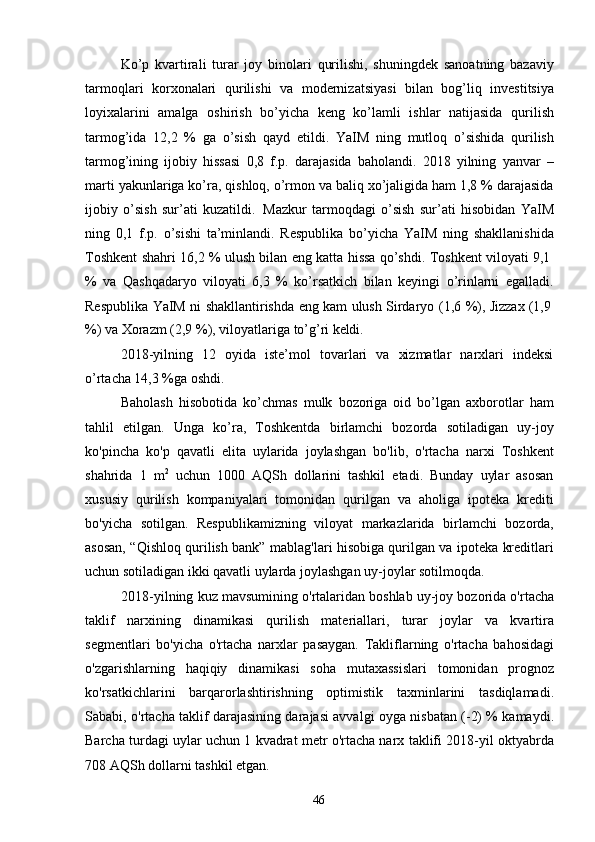 46Ko’p   kvartirali   turar   joy   binolari   qurilishi,   shuningdek   sanoatning   bazaviy
tarmoqlari   korxonalari   qurilishi   va   modernizatsiyasi   bilan   bog’liq   investitsiya
loyixalarini   amalga   oshirish   bo’yicha   keng   ko’lamli   ishlar   natijasida   qurilish
tarmog’ida   12,2   %   ga   o’sish   qayd   etildi.   YaIM   ning   mutloq   o’sishida   qurilish
tarmog’ining   ijobiy   hissasi   0,8   f.p.   darajasida   baholandi.   2018   yilning   yanvar   –
marti yakunlariga ko’ra, qishloq, o’rmon va baliq xo’jaligida ham 1,8 % darajasida
ijobiy   o’sish   sur’ati   kuzatildi.   Mazkur   tarmoqdagi   o’sish   sur’ati   hisobidan   YaIM
ning   0,1   f.p.   o’sishi   ta’minlandi.   Respublika   bo’yicha   YaIM   ning   shakllanishida
Toshkent   shahri   16,2   %   ulush   bilan   eng   katta   hissa   qo’shdi.   Toshkent   viloyati   9,1
%   va   Qashqadaryo   viloyati   6,3   %   ko’rsatkich   bilan   keyingi   o’rinlarni   egalladi.
Respublika   YaIM   ni   shakllantirishda   eng   kam   ulush   Sirdaryo   (1,6   %),   Jizzax   (1,9
%)   va   Xorazm   (2,9   %),   viloyatlariga   to’g’ri   keldi.
2018-yilning   12   oyida   iste’mol   tovarlari   va   xizmatlar   narxlari   indeksi
o’rtacha 14,3 %ga oshdi.
Baholash   hisobotida   ko’chmas   mulk   bozoriga   oid   bo’lgan   axborotlar   ham
tahlil   etilgan.   Unga   ko’ra,   Toshkentda   birlamchi   bozorda   sotiladigan   uy-joy
ko'pincha   ko'p   qavatli   elita   uylarida   joylashgan   bo'lib,   o'rtacha   narxi   Toshkent
shahrida   1   m 2
  uchun   1000   AQSh   dollarini   tashkil   etadi.   Bunday   uylar   asosan
xususiy   qurilish   kompaniyalari   tomonidan   qurilgan   va   aholiga   ipoteka   krediti
bo'yicha   sotilgan.   Respublikamizning   viloyat   markazlarida   birlamchi   bozorda,
asosan, “Qishloq qurilish bank” mablag'lari hisobiga qurilgan va ipoteka kreditlari
uchun sotiladigan ikki qavatli uylarda joylashgan uy-joylar sotilmoqda.
2018-yilning kuz mavsumining o'rtalaridan boshlab uy-joy bozorida o'rtacha
taklif   narxining   dinamikasi   qurilish   materiallari,   turar   joylar   va   kvartira
segmentlari   bo'yicha   o'rtacha   narxlar   pasaygan.   Takliflarning   o'rtacha   bahosidagi
o'zgarishlarning   haqiqiy   dinamikasi   soha   mutaxassislari   tomonidan   prognoz
ko'rsatkichlarini   barqarorlashtirishning   optimistik   taxminlarini   tasdiqlamadi.
Sababi, o'rtacha taklif darajasining darajasi avvalgi oyga nisbatan (-2) % kamaydi.
Barcha turdagi uylar uchun 1 kvadrat metr o'rtacha narx taklifi 2018-yil oktyabrda
708 AQSh dollarni tashkil etgan. 