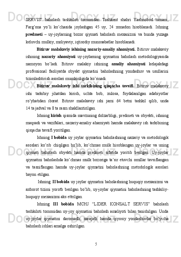 5SERVIS”   baholash   tashkiloti   tomonidan   Toshkent   shahri   Yashnobod   tumani,
Farg’ona   yo’li   ko’chasida   joylashgan   45   uy,   24   xonadon   hisoblanadi.   Ishning
predmeti   –   uy-joylarning   bozor   qiymati   baholash   mexanizmi   va   bunda   yuzaga
keluvchi mulkiy, moliyaviy, iqtisodiy munosabatlar hisoblanadi.
Bitiruv malakaviy ishining nazariy-amaliy ahamiyati.   Bitiruv malakaviy
ishining   nazariy   ahamiyati   uy-joylarning   qiymatini   baholash   metodologiyasida
namoyon   bo’ladi.   Bitiruv   malakiy   ishining   amaliy   ahamiyati   kelajakdagi
professional   faoliyatda   obyekt   qiymatini   baholashning   yondashuv   va   usullarini
tizimlashtirish asoslari mumkinligida ko’rinadi.
Bitiruv   malakaviy   ishi   tarkibining   qisqacha   tavsifi.   Bitiruv   malakaviy
ishi   tarkibiy   jihatdan   kirish,   uchta   bob,   xulosa,   foydalanilgan   adabiyotlar
ro’yhatidan   iborat.   Bitiruv   malakaviy   ishi   jami   64   betni   tashkil   qilib,   unda
14 ta jadval va 8 ta rasm shakllantirilgan.
Ishning   kirish   qismida mavzuning dolzarbligi, predmeti va obyekti, ishning
maqsadi   va   vazifalari,   nazariy-amaliy   ahamiyati   hamda  malakaviy   ish   tarkibining
qisqacha tavsifi yoritilgan.
Ishning   I  bobida   uy joylar  qiymatini   baholashning  nazariy va  metodologik
asoslari   ko’rib   chiqilgan   bo’lib,   ko’chmas   mulk   hisoblangan   uy-joylar   va   uning
qiymati   baholash   obyekti   hamda   predmeti   sifatida   yoritib   berilgan.   Uy-joylar
qiymatini   baholashda   ko’chmas   mulk   bozoriga   ta’sir   etuvchi   omillar   tavsiflangan
va   tasniflangan   hamda   uy-joylar   qiymatini   baholashning   metodologik   asoslari
bayon etilgan.
Ishning   II bobida  uy joylar qiymatini baholashning huquqiy mexanizmi va
axborot   tizimi   yorotb   berilgan   bo’lib,   uy-joylar   qiymatini   baholashning   tashkiliy-
huquqiy mexanizmi aks ettrilgan.
Ishning   III   bobida   MCHJ   “LIDER   KONSALT   SERVIS”   baholash
tashkiloti   tomonidan   uy-joy   qiymatini   baholash   amaliyoti   bilan   tanishilgan.   Unda
uy-joylar   qiymatini   daromadli,   xarajatli   hamda   qiyosiy   yondashuvlar   bo’yicha
baholash ishlari amalga oshirilgan. 