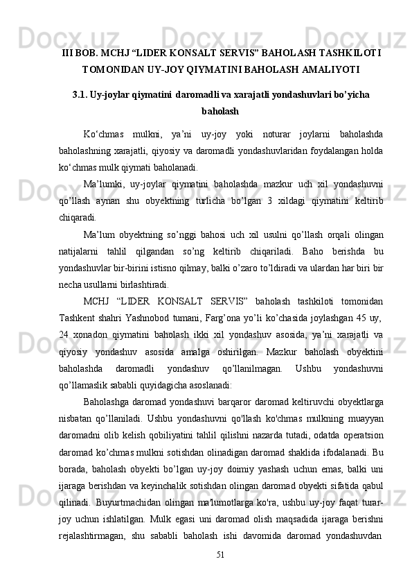 51III   BOB.   MCHJ   “LIDER   KONSALT   SERVIS”   BAHOLASH   TASHKILOTI 
TOMONIDAN UY-JOY QIYMATINI BAHOLASH AMALIYOTI
3.1. Uy-joylar   qiymatini   daromadli   va   xarajatli   yondashuvlari   bo’yicha
baholash
Ko‘chmas   mulkni,   ya’ni   uy-joy   yoki   noturar   joylarni   baholashda
baholashning xarajatli, qiyosiy va daromadli  yondashuvlaridan foydalangan holda
ko‘chmas mulk qiymati baholanadi.
Ma’lumki,   uy-joylar   qiymatini   baholashda   mazkur   uch   xil   yondashuvni
qo’llash   aynan   shu   obyektning   turlicha   bo’lgan   3   xildagi   qiymatini   keltirib
chiqaradi.
Ma’lum   obyektning   so’nggi   bahosi   uch   xil   usulni   qo’llash   orqali   olingan
natijalarni   tahlil   qilgandan   so’ng   keltirib   chiqariladi.   Baho   berishda   bu
yondashuvlar   bir-birini istisno   qilmay, balki o’zaro   to’ldiradi va ulardan   har biri   bir
necha usullarni birlashtiradi.
MCHJ   “LIDER   KONSALT   SERVIS”   baholash   tashkiloti   tomonidan
Tashkent   shahri   Yashnobod   tumani,   Farg’ona   yo’li   ko’chasida   joylashgan   45   uy,
24   xonadon   qiymatini   baholash   ikki   xil   yondashuv   asosida,   ya’ni   xarajatli   va
qiyosiy   yondashuv   asosida   amalga   oshirilgan.   Mazkur   baholash   obyektini
baholashda   daromadli   yondashuv   qo’llanilmagan.   Ushbu   yondashuvni
qo’llamaslik sababli quyidagicha asoslanadi:
Baholashga   daromad   yondashuvi   barqaror   daromad   keltiruvchi   obyektlarga
nisbatan   qo’llaniladi.   Ushbu   yondashuvni   qo'llash   ko'chmas   mulkning   muayyan
daromadni  olib kelish  qobiliyatini  tahlil  qilishni  nazarda tutadi, odatda operatsion
daromad ko’chmas mulkni sotishdan olinadigan daromad shaklida ifodalanadi. Bu
borada,   baholash   obyekti   bo’lgan   uy-joy   doimiy   yashash   uchun   emas,   balki   uni
ijaraga berishdan va keyinchalik sotishdan olingan daromad obyekti sifatida qabul
qilinadi.   Buyurtmachidan   olingan   ma'lumotlarga   ko'ra,   ushbu   uy-joy   faqat   turar-
joy   uchun   ishlatilgan.   Mulk   egasi   uni   daromad   olish   maqsadida   ijaraga   berishni
rejalashtirmagan,  shu	  sababli	  baholash	  ishi	  davomida	  daromad	  yondashuvdan 