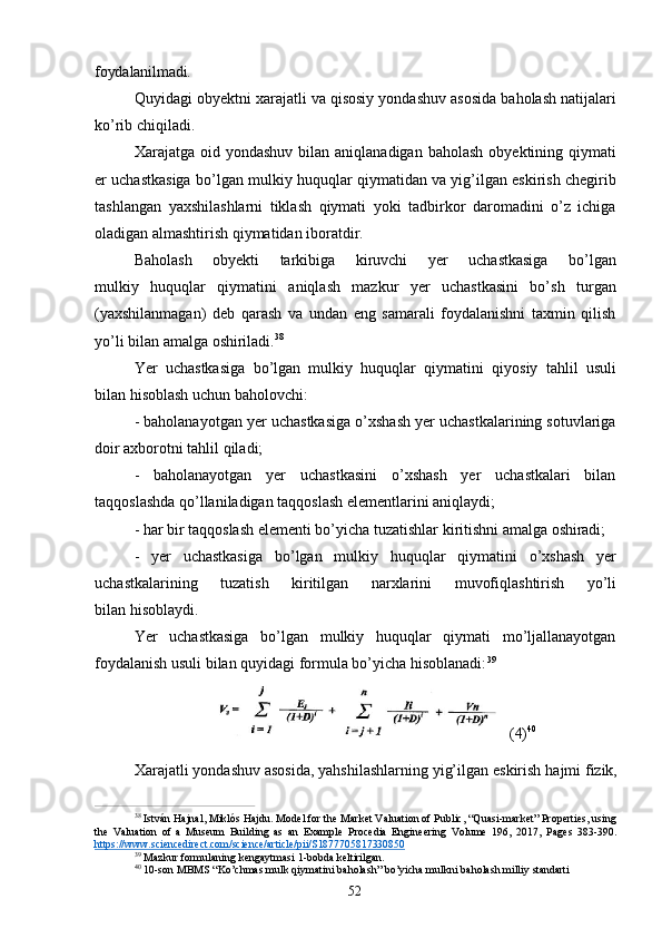 52foydalanilmadi.
Quyidagi obyektni xarajatli va qisosiy yondashuv asosida baholash natijalari
ko’rib chiqiladi.
Xarajatga oid  yondashuv  bilan  aniqlanadigan baholash   obyektining qiymati
er uchastkasiga bo’lgan mulkiy huquqlar qiymatidan va yig’ilgan eskirish chegirib
tashlangan   yaxshilashlarni   tiklash   qiymati   yoki   tadbirkor   daromadini   o’z   ichiga
oladigan almashtirish qiymatidan iboratdir.
Baholash     obyekti     tarkibiga     kiruvchi     yer     uchastkasiga     bo’lgan
mulkiy   huquqlar   qiymatini   aniqlash   mazkur   yer   uchastkasini   bo’sh   turgan
(yaxshilanmagan)   deb   qarash   va   undan   eng   samarali   foydalanishni   taxmin   qilish
yo’li bilan amalga oshiriladi. 38
Yer   uchastkasiga   bo’lgan   mulkiy   huquqlar   qiymatini   qiyosiy   tahlil   usuli
bilan hisoblash uchun baholovchi:
- baholanayotgan yer uchastkasiga o’xshash yer uchastkalarining sotuvlariga
doir axborotni tahlil qiladi;
- baholanayotgan   yer   uchastkasini   o’xshash   yer   uchastkalari   bilan
taqqoslashda qo’llaniladigan taqqoslash elementlarini aniqlaydi;
- har   bir   taqqoslash   elementi   bo’yicha   tuzatishlar   kiritishni   amalga   oshiradi;
- yer   uchastkasiga   bo’lgan   mulkiy   huquqlar   qiymatini   o’xshash   yer
uchastkalarining     tuzatish     kiritilgan     narxlarini     muvofiqlashtirish     yo’li
bilan hisoblaydi.
Yer   uchastkasiga   bo’lgan   mulkiy   huquqlar   qiymati   mo’ljallanayotgan
foydalanish usuli bilan quyidagi formula bo’yicha hisoblanadi: 39
(4) 40
Xarajatli   yondashuv   asosida,   yahshilashlarning   yig’ilgan   eskirish   hajmi   fizik,
38
  István Hajnal,   Miklós Hajdu . Model for the Market Valuation of Public, “Quasi-market” Properties, using
the   Valuation   of   a   Museum   Building   as   an   Example   Procedia   Engineering   Volume   196 ,   2017,   Pages   383-390.
https://www.sciencedirect.com/science/article/pii/S1877705817330850   
39  
Mazkur   formulaning   kengaytmasi   1-bobda   keltirilgan.
40  
10-son   MBMS   “Ko’chmas   mulk   qiymatini   baholash”   bo’yicha   mulkni   baholash   milliy   standarti 