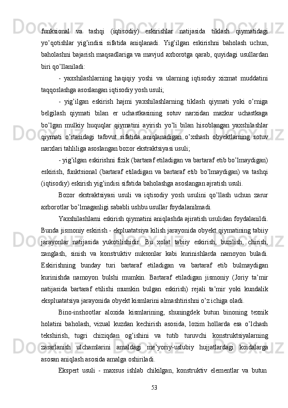 53funksional   va   tashqi   (iqtisodiy)   eskirishlar   natijasida   tiklash   qiymatidagi
yo’qotishlar   yig’indisi   sifatida   aniqlanadi.   Yig’ilgan   eskirishni   baholash   uchun,
baholashni bajarish maqsadlariga va mavjud axborotga qarab, quyidagi usullardan
biri qo’llaniladi:
- yaxshilashlarning   haqiqiy   yoshi   va   ularning   iqtisodiy   xizmat   muddatini
taqqoslashga asoslangan iqtisodiy yosh usuli;
- yig’ilgan   eskirish   hajmi   yaxshilashlarning   tiklash   qiymati   yoki   o’rniga
belgilash   qiymati   bilan   er   uchastkasining   sotuv   narxidan   mazkur   uchastkaga
bo’lgan   mulkiy   huquqlar   qiymatini   ayirish   yo’li   bilan   hisoblangan   yaxshilashlar
qiymati   o’rtasidagi   tafovut   sifatida   aniqlanadigan   o’xshash   obyektlarning   sotuv
narxlari tahliliga asoslangan bozor ekstraktsiyasi usuli;
- yig’ilgan eskirishni fizik (bartaraf etiladigan va bartaraf etib bo’lmaydigan)
eskirish,   funktsional   (bartaraf   etiladigan   va   bartaraf   etib   bo’lmaydigan)   va   tashqi
(iqtisodiy) eskirish yig’indisi sifatida baholashga asoslangan ajratish usuli.
Bozor   ekstraktsiyasi   usuli   va   iqtisodiy   yosh   usulini   qo’llash   uchun   zarur
axborotlar bo’lmaganligi sababli ushbu usullar foydalanilmadi.
Yaxshilashlarni eskirish qiymatini aniqlashda ajiratish usulidan foydalanildi.
Bunda   jismoniy eskirish - ekpluatatsiya kilish jarayonida obyekt qiymatining tabiiy
jarayonlar   natijasida   yukotilishidir.   Bu   xolat   tabiiy   eskirish,   buzilish,   chirish,
zanglash,   sinish   va   konstruktiv   nuksonlar   kabi   kurinishlarda   namoyon   buladi.
Eskirishning   bunday   turi   bartaraf   etiladigan   va   bartaraf   etib   bulmaydigan
kurinishda   namoyon   bulshi   mumkin.   Bartaraf   etiladigan   jismoniy   (Joriy   ta’mir
natijasida   bartaraf   etilishi   mumkin   bulgan   eskirish)   rejali   ta’mir   yoki   kundalik
ekspluatatsiya jarayonida obyekt kismlarini almashtirishni o’z ichiga oladi.
Bino-inshootlar   aloxida   kismlarining,   shuningdek   butun   binoning   texnik
holatini   baholash,   vizual   kuzdan   kechirish   asosida,   lozim   hollarda   esa   o’lchash
tekshirish,   tugri   chiziqdan   og’ishini   va   tutib   turuvchi   konstruktsiyalarning
zararlanish   ulchamlarini   amaldagi   me’yoriy-uslubiy   hujjatlardagi   koidalarga
asosan aniqlash asosida amalga oshiriladi.
Ekspert   usuli   -   maxsus   ishlab   chikilgan,   konstruktiv   elementlar   va   butun 