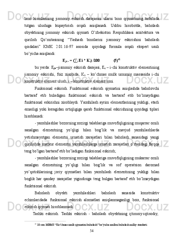 54bino   kismlarining   jismoniy   eskirish   darajasini   ularni   bino   qiymatining   tarkibida
tutgan   ulushiga   kupaytirish   orqali   aniqlanadi.   Ushbu   hisobotda,   baholash
obyektining   jismoniy   eskirish   qiymati   O’zbekiston   Respublikasi   arxitektura   va
qurilish   Qo’mitasining   “Yashash   binolarini   jismoniy   eskirishini   baholash
qoidalari”   KMK   2.01.16-97   asosida   quyidagi   formula   orqali   ekspert   usuli
bo’yicha aniqlandi:
E
jis .   =   (∑
i   Ei   *   K
i )   /100 (5) 41
bu yerda: E
jis –jismoniy eskirish darajasi, E
i   – i-chi konstruktiv elementining
jismoniy   eskirishi,   foiz   xisobida,   K
i   –   ko’chmas   mulk   umumiy   massasida   i-chi
konstruktiv element ulush, i – konstruktiv element soni.
Funksional   eskirish.   Funktsional   eskirish   qiymatini   aniqlashda   baholovchi
bartaraf   etib   buladigan   funktsional   eskirish   va   bartaraf   etib   bo’lmaydigan
funktsional   eskirishni   xisoblaydi.   Yaxshilash   ayrim   elementlarining  yukligi,   etarli
emasligi  yoki  keragidan ortiqligiga qarab funktsional  eskirishning quyidagi tiplari
hisoblanadi:
- yaxshilashlar bozorning xozirgi talablariga muvofiqligining muqarrar omili
sanalgan   elementning   yo’qligi   bilan   bog’lik   va   mavjud   yaxshilashlarda
yetishmayotgan   elementni   urnatish   xarajatlari   bilan   baholash   sanasidagi   yangi
qurilishda mazkur elementni yaxshilashlarga urnatish xarajatlari o’rtasidagi farqqa
teng bo’lgan bartaraf etib bo’ladigan funksional eskirish;
- yaxshilashlar bozorning xozirgi talablariga muvofiqligining mukarrar omili
sanalgan   elementning   yo’qligi   bilan   bog’lik   va   sof   operatsion   daromad
yo’qotishlarining   joriy   qiymatlari   bilan   yaxshilash   elementining   yukligi   bilan
boglik   har   qanday   xarajatlar   yigindisiga   teng   bulgan   bartaraf   etib   bo’lmaydigan
funktsional eskirish.
Baholash   obyekti   yaxshilashlari   baholash   sanasida   konstruktiv
echimlaridada   funksional   eskirish   alomatlari   aniqlanmaganligi   bois,   funksional
eskirish qiymati hisoblanmadi.
Tashki   eskirish.   Tashki   eskirish   -   baholash   obyektining   ijtimoiy- iqtisodiy,
41  
10-son   MBMS   “Ko’chmas   mulk   qiymatini   baholash”   bo’yicha   mulkni   baholash   milliy   standarti 