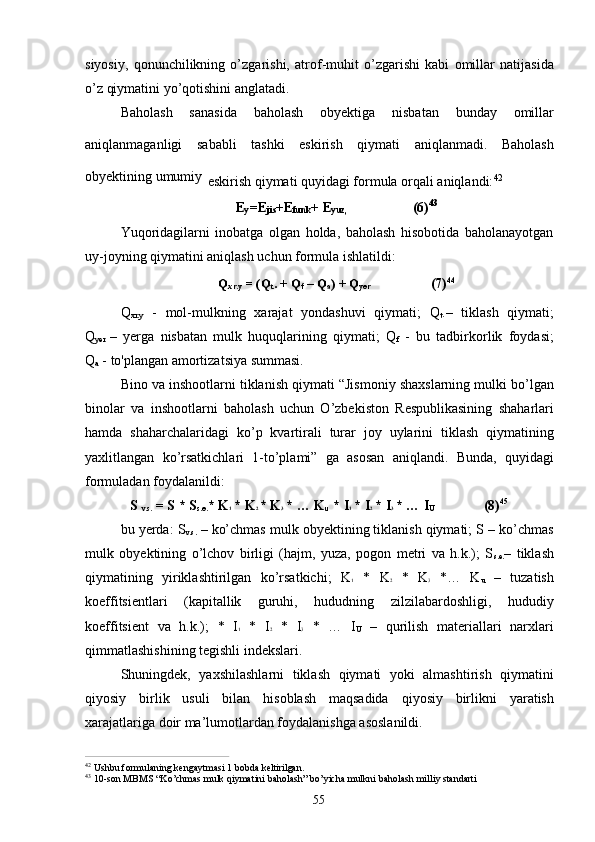 55siyosiy,   qonunchilikning   o’zgarishi,   atrof-muhit   o’zgarishi   kabi   omillar   natijasida
o’z qiymatini yo’qotishini anglatadi.
Baholash   sanasida   baholash   obyektiga   nisbatan   bunday   omillar
aniqlanmaganligi   sababli   tashki   eskirish   qiymati   aniqlanmadi.   Baholash
obyektining umumiy
  eskirish qiymati quyidagi formula orqali aniqlandi: 42
E
y =E
jis +E
funk +   E
yuz, (6) 43
Yuqoridagilarni   inobatga   olgan   holda,   baholash   hisobotida   baholanayotgan
uy-joyning qiymatini aniqlash uchun formula ishlatildi:
Q
xr.y   =   (Q
t .   +   Q
f   –   Q
a )   +   Q
yer (7) 44
Q
xr.y   -   mol-mulkning   xarajat   yondashuvi   qiymati;   Q
t .–   tiklash   qiymati;
Q
yer  –   yerga   nisbatan   mulk   huquqlarining   qiymati;   Q
f   -   bu   tadbirkorlik   foydasi;
Q
a  - to'plangan amortizatsiya summasi.
Bino va inshootlarni tiklanish qiymati “Jismoniy shaxslarning mulki bo’lgan
binolar   va   inshootlarni   baholash   uchun   O’zbekiston   Respublikasining   shaharlari
hamda   shaharchalaridagi   ko’p   kvartirali   turar   joy   uylarini   tiklash   qiymatining
yaxlitlangan   ko’rsatkichlari   1-to’plami”   ga   asosan   aniqlandi.   Bunda,   quyidagi
formuladan foydalanildi:
S  
v.s.   = S   * S
s.e. *   K 1   * K 2   *   K 3   *   …   K
u   * I 1   *   I 2   *   I 3   *   …   I
U (8) 45
bu yerda: S
v.s.  – ko’chmas mulk obyektining tiklanish qiymati; S – ko’chmas
mulk   obyektining   o’lchov   birligi   (hajm,   yuza,   pogon   metri   va   h.k.);   S
s.e. –   tiklash
qiymatining   yiriklashtirilgan   ko’rsatkichi;   K 1   *   K 2   *   K 3   *…   K
u   –   tuzatish
koeffitsientlari   (kapitallik   guruhi,   hududning   zilzilabardoshligi,   hududiy
koeffitsient   va   h.k.);   *   I 1   *   I 2   *   I 3   *   …   I
U   –   qurilish   materiallari   narxlari
qimmatlashishining tegishli indekslari.
Shuningdek,   yaxshilashlarni   tiklash   qiymati   yoki   almashtirish   qiymatini
qiyosiy   birlik   usuli   bilan   hisoblash   maqsadida   qiyosiy   birlikni   yaratish
xarajatlariga doir ma’lumotlardan foydalanishga asoslanildi.
42  
Ushbu   formulaning   kengaytmasi   1   bobda   keltirilgan.
43  
10-son   MBMS   “Ko’chmas   mulk   qiymatini   baholash”   bo’yicha   mulkni   baholash   milliy   standarti 