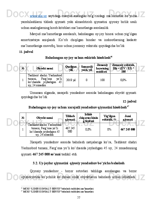 57www.olx.uz   saytidagi   mavjud   analoglar   to’g’risidagi   ma’lumotlar   bo’yicha
yaxshilashlarni   tiklash   qiymati   yoki   almashtirish   qiymatini   qiyosiy   birlik   usuli
uchun analoglarning hisob-kitoblari ma’lumotlariga asoslanildi.
Mavjud ma’lumotlarga asoslanib, baholangan uy-joy binosi uchun yig’ilgan
amortizatsiya   aniqlandi.   Ko’rib   chiqilgan   binolar   va   inshootlarning   kadastr
ma’lumotlariga muvofiq, bino uchun jismoniy eskirishi quyidagicha bo’ldi:
11- jadval
Baholangan   uy-joy   uchun   eskirish   hisoblash 46
№ Obyekt   nomi Qurilgan
yili Samarali
yosh, yil Jismoniy
hayotning
muddati Jismoniy   eskirish,
Ifiz = (EV / FJ) *
100
1 Tashkent   shahri   Yashnobod
tumani,   Farg’ona   yo’li
ko’chasida     joylashgan     45
uy,   24  xonadon 2018  yil 0 100 0,0%
Umuman   olganda,   xarajatli   yondashuv   asosida   baholangan   obyekt   qiymati 
quyidagicha bo’ldi:
12- jadval
Baholangan uy-joy uchun xarajatli yondashuv qiymatini hisoblash 47
№ Obyekt  nomi Tiklash
qiymati Ishlab
chiqaruvchinin
g  foydasi Yig’ilgan 
eskirish,   % Jami 
qiymati
1 Tashkent   shahri   Yashnobod
tumani, Farg’ona yo’li
ko’chasida joylashgan 45
uy,   24  xonadon 467  245
000 0,0% 0% 467 245  000
Xarajatli   yondashuv   asosida   baholash   natijalariga   ko’ra,   Tashkent   shahri
Yashnobod   tumani,   Farg’ona   yo’li   ko’chasida   joylashgan   45   uy,   24   xonadonning
qiymati  467 245 000 so’mni  tashkil etdi.
3.2. Uy-joylar   qiymatini   qiyosiy   yondashuv   bo’yicha   baholash
Qiyosiy   yondashuv   -   bozor   sotuvlari   tahliliga   asoslangan   va   bozor
iqtisodiyotida   ko’pchilik   ko’chmas   mulk   obyektlarini   baholash   uchun   ishlatiladi.
46  
MCHJ   “LIDER   KONSALT   SERVIS”   baholash   tashkiloti   ma’lumotlari
47  
MCHJ   “LIDER   KONSALT   SERVIS”   baholash   tashkiloti   ma’lumotlari 