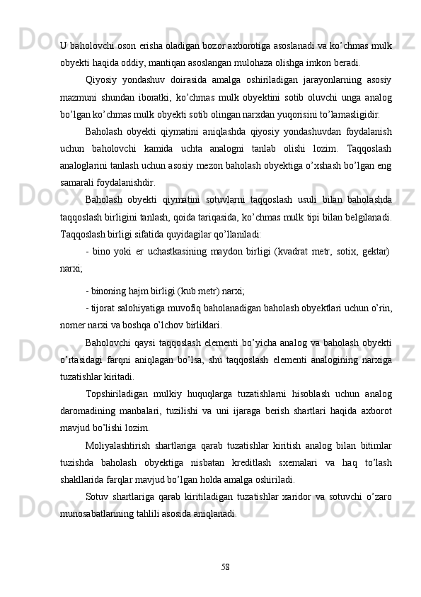 58U baholovchi oson erisha oladigan bozor axborotiga asoslanadi va ko’chmas mulk
obyekti haqida oddiy, mantiqan asoslangan mulohaza olishga imkon beradi .
Qiyosiy   yondashuv   doirasida   amalga   oshiriladigan   jarayonlarning   asosiy
mazmuni   shundan   iboratki,   ko’chmas   mulk   obyektini   sotib   oluvchi   unga   analog
bo’lgan ko’chmas mulk obyekti sotib olingan narxdan yuqorisini to’lamasligidir.
Baholash   obyekti   qiymatini   aniqlashda   qiyosiy   yondashuvdan   foydalanish
uchun   baholovchi   kamida   uchta   analogni   tanlab   olishi   lozim.   Taqqoslash
analoglarini tanlash uchun asosiy mezon baholash obyektiga o’xshash bo’lgan eng
samarali foydalanishdir.
Baholash   obyekti   qiymatini   sotuvlarni   taqqoslash   usuli   bilan   baholashda
taqqoslash birligini tanlash, qoida tariqasida, ko’chmas mulk tipi bilan belgilanadi.
Taqqoslash birligi sifatida quyidagilar qo’llaniladi:
-   bino   yoki   er   uchastkasining   maydon   birligi   (kvadrat   metr,   sotix,   gektar)
narxi;
- binoning   hajm   birligi   (kub   metr)   narxi;
- tijorat   salohiyatiga   muvofiq   baholanadigan   baholash   obyektlari   uchun   o’rin,
nomer   narxi   va   boshqa   o’lchov   birliklari.
Baholovchi   qaysi   taqqoslash   elementi   bo’yicha   analog   va   baholash   obyekti
o’rtasidagi   farqni   aniqlagan   bo’lsa,   shu   taqqoslash   elementi   analogining   narxiga
tuzatishlar kiritadi.
Topshiriladigan   mulkiy   huquqlarga   tuzatishlarni   hisoblash   uchun   analog
daromadining   manbalari,   tuzilishi   va   uni   ijaraga   berish   shartlari   haqida   axborot
mavjud bo’lishi lozim.
Moliyalashtirish   shartlariga   qarab   tuzatishlar   kiritish   analog   bilan   bitimlar
tuzishda   baholash   obyektiga   nisbatan   kreditlash   sxemalari   va   haq   to’lash
shakllarida farqlar mavjud bo’lgan holda amalga oshiriladi.
Sotuv   shartlariga   qarab   kiritiladigan   tuzatishlar   xaridor   va   sotuvchi   o’zaro
munosabatlarining tahlili asosida aniqlanadi. 