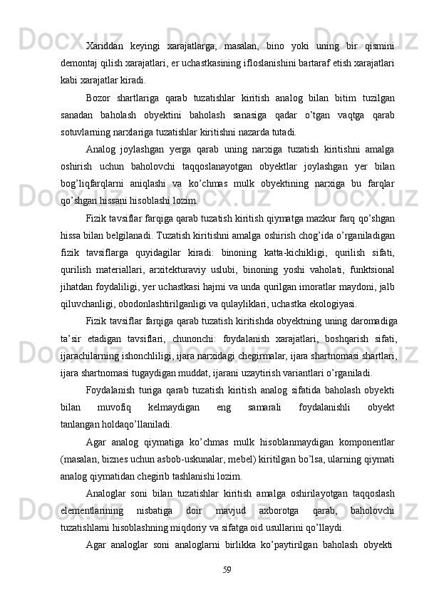 59Xariddan   keyingi   xarajatlarga,   masalan,   bino   yoki   uning   bir   qismini
demontaj qilish xarajatlari, er uchastkasining ifloslanishini bartaraf etish xarajatlari
kabi xarajatlar kiradi.
Bozor   shartlariga   qarab   tuzatishlar   kiritish   analog   bilan   bitim   tuzilgan
sanadan   baholash   obyektini   baholash   sanasiga   qadar   o’tgan   vaqtga   qarab
sotuvlarning narxlariga tuzatishlar kiritishni nazarda tutadi.
Analog   joylashgan   yerga   qarab   uning   narxiga   tuzatish   kiritishni   amalga
oshirish   uchun   baholovchi   taqqoslanayotgan   obyektlar   joylashgan   yer   bilan
bog’liqfarqlarni   aniqlashi   va   ko’chmas   mulk   obyektining   narxiga   bu   farqlar
qo’shgan hissani hisoblashi lozim.
Fizik tavsiflar farqiga qarab tuzatish kiritish qiymatga mazkur farq qo’shgan
hissa bilan belgilanadi. Tuzatish kiritishni amalga oshirish chog’ida o’rganiladigan
fizik   tavsiflarga   quyidagilar   kiradi:   binoning   katta-kichikligi,   qurilish   sifati,
qurilish   materiallari,   arxitekturaviy   uslubi,   binoning   yoshi   vaholati,   funktsional
jihatdan foydaliligi, yer uchastkasi hajmi va unda qurilgan imoratlar maydoni, jalb
qiluvchanligi, obodonlashtirilganligi va qulayliklari, uchastka ekologiyasi.
Fizik tavsiflar farqiga qarab tuzatish kiritishda obyektning uning daromadiga
ta’sir   etadigan   tavsiflari,   chunonchi:   foydalanish   xarajatlari,   boshqarish   sifati,
ijarachilarning ishonchliligi, ijara narxidagi chegirmalar, ijara shartnomasi shartlari,
ijara shartnomasi tugaydigan muddat, ijarani uzaytirish variantlari o’rganiladi.
Foydalanish   turiga   qarab   tuzatish   kiritish   analog   sifatida   baholash   obyekti
bilan     muvofiq     kelmaydigan     eng     samarali     foydalanishli     obyekt
tanlangan holdaqo’llaniladi.
Agar   analog   qiymatiga   ko’chmas   mulk   hisoblanmaydigan   komponentlar
(masalan, biznes uchun asbob-uskunalar, mebel) kiritilgan bo’lsa, ularning qiymati
analog qiymatidan chegirib tashlanishi lozim.
Analoglar   soni   bilan   tuzatishlar   kiritish   amalga   oshirilayotgan   taqqoslash
elementlarining   nisbatiga   doir   mavjud   axborotga   qarab,   baholovchi
tuzatishlarni hisoblashning miqdoriy va sifatga oid usullarini qo’llaydi.
Agar   analoglar   soni   analoglarni   birlikka   ko’paytirilgan   baholash   obyekti 