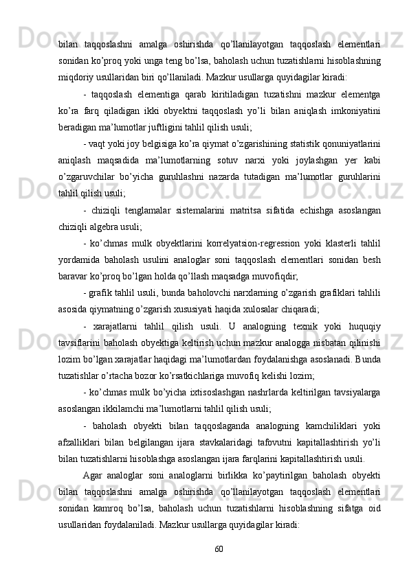 60bilan   taqqoslashni   amalga   oshirishda   qo’llanilayotgan   taqqoslash   elementlari
sonidan ko’proq yoki unga teng bo’lsa, baholash uchun tuzatishlarni hisoblashning
miqdoriy usullaridan biri qo’llaniladi. Mazkur usullarga quyidagilar kiradi:
- taqqoslash   elementiga   qarab   kiritiladigan   tuzatishni   mazkur   elementga
ko’ra   farq   qiladigan   ikki   obyektni   taqqoslash   yo’li   bilan   aniqlash   imkoniyatini
beradigan ma’lumotlar juftligini tahlil qilish usuli;
- vaqt yoki joy   belgisiga ko’ra   qiymat o’zgarishining   statistik qonuniyatlarini
aniqlash   maqsadida   ma’lumotlarning   sotuv   narxi   yoki   joylashgan   yer   kabi
o’zgaruvchilar   bo’yicha   guruhlashni   nazarda   tutadigan   ma’lumotlar   guruhlarini
tahlil qilish usuli;
- chiziqli   tenglamalar   sistemalarini   matritsa   sifatida   echishga   asoslangan
chiziqli algebra usuli;
- ko’chmas   mulk   obyektlarini   korrelyatsion-regression   yoki   klasterli   tahlil
yordamida   baholash   usulini   analoglar   soni   taqqoslash   elementlari   sonidan   besh
baravar ko’proq bo’lgan holda qo’llash maqsadga muvofiqdir;
- grafik tahlil usuli, bunda baholovchi narxlarning o’zgarish grafiklari tahlili
asosida qiymatning o’zgarish xususiyati haqida xulosalar chiqaradi;
- xarajatlarni   tahlil   qilish   usuli.   U   analogning   texnik   yoki   huquqiy
tavsiflarini baholash obyektiga keltirish uchun mazkur analogga nisbatan qilinishi
lozim bo’lgan xarajatlar haqidagi ma’lumotlardan foydalanishga asoslanadi. Bunda
tuzatishlar o’rtacha bozor ko’rsatkichlariga muvofiq kelishi lozim;
- ko’chmas  mulk bo’yicha ixtisoslashgan  nashrlarda keltirilgan tavsiyalarga
asoslangan ikkilamchi ma’lumotlarni tahlil qilish usuli;
- baholash   obyekti   bilan   taqqoslaganda   analogning   kamchiliklari   yoki
afzalliklari   bilan   belgilangan   ijara   stavkalaridagi   tafovutni   kapitallashtirish   yo’li
bilan tuzatishlarni hisoblashga asoslangan ijara farqlarini kapitallashtirish usuli.
Agar   analoglar   soni   analoglarni   birlikka   ko’paytirilgan   baholash   obyekti
bilan   taqqoslashni   amalga   oshirishda   qo’llanilayotgan   taqqoslash   elementlari
sonidan   kamroq   bo’lsa,   baholash   uchun   tuzatishlarni   hisoblashning   sifatga   oid
usullaridan foydalaniladi. Mazkur usullarga quyidagilar kiradi: 