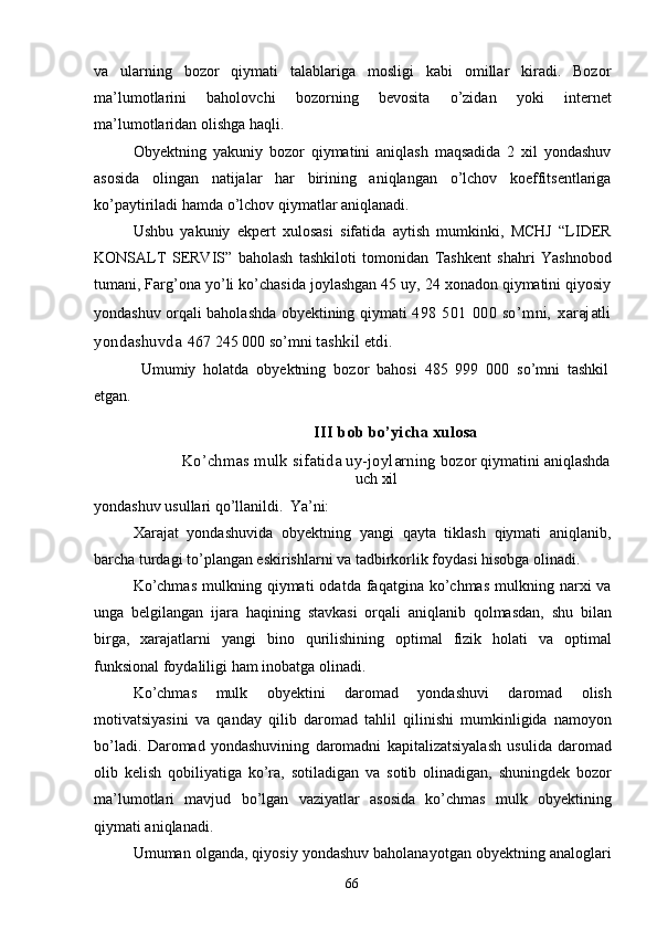 66va   ularning   bozor   qiymati   talablariga   mosligi   kabi   omillar   kiradi.   Bozor
ma’lumotlarini   baholovchi   bozorning   bevosita   o’zidan   yoki   internet
ma’lumotlaridan olishga haqli.
Obyektning   yakuniy   bozor   qiymatini   aniqlash   maqsadida   2   xil   yondashuv
asosida   olingan   natijalar   har   birining   aniqlangan   o’lchov   koeffitsentlariga
ko’paytiriladi hamda o’lchov qiymatlar aniqlanadi.
Ushbu   yakuniy   ekpert   xulosasi   sifatida   aytish   mumkinki,   MCHJ   “LIDER
KONSALT   SERVIS”   baholash   tashkiloti   tomonidan   Tashkent   shahri   Yashnobod
tumani, Farg’ona yo’li ko’chasida joylashgan 45 uy, 24 xonadon qiymatini qiyosiy
yondashuv orqali baholashda obyektining qiymati   498 501 000 so’mni, xarajatli
yondashuvda   467 245 000 so’mni  tashkil etdi.
Umumiy   holatda   obyektning   bozor   bahosi   485   999   000   so’mni   tashkil
etgan.
III   bob   bo’yicha   xulosa
Ko’chmas   mulk   sifatida   uy-joylarning   bozor   qiymatini   aniqlashda
uch   xil
yondashuv   usullari   qo’llanildi.   Ya’ni:
Xarajat   yondashuvida   obyektning   yangi   qayta   tiklash   qiymati   aniqlanib,
barcha turdagi to’plangan eskirishlarni va tadbirkorlik foydasi hisobga olinadi.
Ko’chmas  mulkning  qiymati   odatda  faqatgina  ko’chmas  mulkning  narxi   va
unga   belgilangan   ijara   haqining   stavkasi   orqali   aniqlanib   qolmasdan,   shu   bilan
birga,   xarajatlarni   yangi   bino   qurilishining   optimal   fizik   holati   va   optimal
funksional foydaliligi ham inobatga olinadi.
Ko’chmas   mulk   obyektini   daromad   yondashuvi   daromad   olish
motivatsiyasini   va   qanday   qilib   daromad   tahlil   qilinishi   mumkinligida   namoyon
bo’ladi.   Daromad   yondashuvining   daromadni   kapitalizatsiyalash   usulida   daromad
olib   kelish   qobiliyatiga   ko’ra,   sotiladigan   va   sotib   olinadigan,   shuningdek   bozor
ma’lumotlari   mavjud   bo’lgan   vaziyatlar   asosida   ko’chmas   mulk   obyektining
qiymati aniqlanadi.
Umuman olganda, qiyosiy yondashuv baholanayotgan obyektning analoglari 