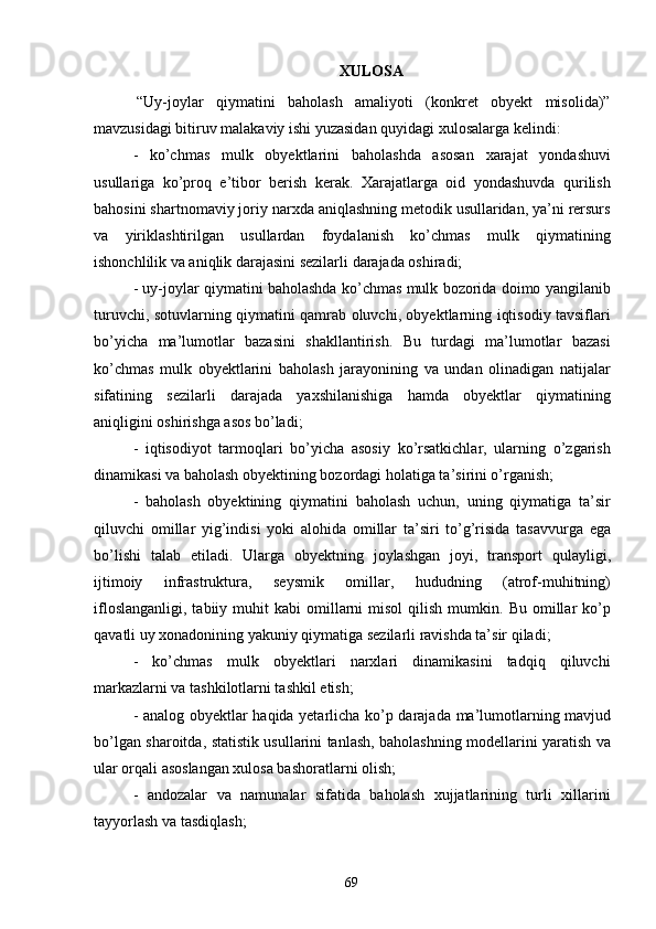 69XULOSA
“Uy-joylar   qiymatini   baholash   amaliyoti   (konkret   obyekt   misolida)”
mavzusidagi bitiruv malakaviy ishi yuzasidan quyidagi xulosalarga kelindi:
- ko’chmas   mulk   obyektlarini   baholashda   asosan   xarajat   yondashuvi
usullariga   ko’proq   e’tibor   berish   kerak.   Xarajatlarga   oid   yondashuvda   qurilish
bahosini shartnomaviy joriy narxda aniqlashning metodik usullaridan, ya’ni rersurs
va   yiriklashtirilgan   usullardan   foydalanish   ko’chmas   mulk   qiymatining
ishonchlilik va aniqlik darajasini sezilarli darajada oshiradi;
- uy-joylar qiymatini baholashda ko’chmas mulk bozorida doimo yangilanib
turuvchi, sotuvlarning qiymatini qamrab oluvchi, obyektlarning iqtisodiy tavsiflari
bo’yicha   ma’lumotlar   bazasini   shakllantirish.   Bu   turdagi   ma’lumotlar   bazasi
ko’chmas   mulk   obyektlarini   baholash   jarayonining   va   undan   olinadigan   natijalar
sifatining   sezilarli   darajada   yaxshilanishiga   hamda   obyektlar   qiymatining
aniqligini oshirishga asos bo’ladi;
- iqtisodiyot   tarmoqlari   bo’yicha   asosiy   ko’rsatkichlar,   ularning   o’zgarish
dinamikasi va baholash obyektining bozordagi holatiga ta’sirini o’rganish;
- baholash   obyektining   qiymatini   baholash   uchun,   uning   qiymatiga   ta’sir
qiluvchi   omillar   yig’indisi   yoki   alohida   omillar   ta’siri   to’g’risida   tasavvurga   ega
bo’lishi   talab   etiladi.   Ularga   obyektning   joylashgan   joyi,   transport   qulayligi,
ijtimoiy   infrastruktura,   seysmik   omillar,   hududning   (atrof-muhitning)
ifloslanganligi,   tabiiy  muhit  kabi  omillarni   misol  qilish  mumkin.  Bu  omillar   ko’p
qavatli uy xonadonining yakuniy qiymatiga sezilarli ravishda ta’sir qiladi;
- ko’chmas   mulk   obyektlari   narxlari   dinamikasini   tadqiq   qiluvchi
markazlarni va tashkilotlarni tashkil etish;
- analog obyektlar haqida yetarlicha ko’p darajada ma’lumotlarning mavjud
bo’lgan sharoitda, statistik usullarini tanlash, baholashning modellarini yaratish va
ular orqali asoslangan xulosa bashoratlarni olish;
- andozalar   va   namunalar   sifatida   baholash   xujjatlarining   turli   xillarini
tayyorlash va tasdiqlash; 