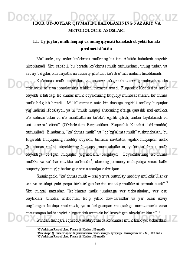 7I   BOB.   UY-JOYLAR   QIYMATINI   BAHOLASHNING   NAZARIY   VA 
METODOLOGIK ASOSLARI
1.1. Uy-joylar,   mulk   huquqi   va   uning   qiymati   baholash   obyekti   hamda
predmeti sifatida
Ma’lumki,   uy-joylar   ko’chmas   mulkning   bir   turi   sifatida   baholash   obyekti
hisoblanadi.   Shu   sababli,   bu   borada   ko’chmas   mulk   tushunchasi,   uning   turlari   va
asosiy belgilar, xususiyatlarini nazariy jihatdan ko’rib o’tish muhim hisoblanadi.
Ko’chmas   mulk   obyektlari   va   bozorini   o’rganish   ularning   mohiyatini   aks
ettiruvchi  so’z   va  iboralarning  tahlilini   nazarda  tutadi.  Fuqarolik  Kodeksida  mulk
obyekti  sifatidagi  ko’chmas  mulk obyektining huquqiy munosabatlarini  ko’chmas
mulk   belgilab   beradi.   “Mulk”   atamasi   aniq   bir   shaxsga   tegishli   mulkiy   huquqlar
yig’indisini ifodalaydi, ya’ni “mulk huquqi shaxsning o’ziga qarashli mol-mulkka
o’z xohishi  bilan va o’z manfaatlarini  ko’zlab egalik qilish, undan foydalanish va
uni   tasarruf   etishi”   (O’zbekiston   Respublikasi   Fuqarolik   Kodeksi   164-modda)
tushuniladi. Binobarin, “ko’chmas mulk” va “qo’zg’almas mulk” tushunchalari, bu
fuqarolik   huquqining   moddiy   obyekti,   birinchi   navbatda,   egalik   huquqidir   mulk
(ko’chmas   mulk)   obyektining   huquqiy   munosabatlarini,   ya’ni   ko’chmas   mulk
obyektiga   bo’lgan   huquqlar   yig’indisini   belgilaydi.   Obyektilarning   ko’chmas
mulkka   va   ko’char   mulkka   bo’linishi 2
,   ularning   jismoniy   mohiyatiga   emas,   balki
huquqiy (qonuniy) jihatlariga asosan amalga oshirilgan.
Shuningdek, “ko’chmas mulk – real yer va butunlay moddiy mulkdir.Ular er
usti   va ostidagi  yoki   yerga  biriktirilgan barcha  moddiy mulklarni  qamrab  oladi”. 3
Shu   nuqtai   nazardan   “ko’chmas   mulk   jumlasiga   yer   uchastkalari,   yer   osti
boyliklari,   binolar,   inshootlar,   ko’p   yillik   dov-daraxtlar   va   yer   bilan   uzviy
bog’langan   boshqa   mol-mulk,   ya’ni   belgilangan   maqsadiga   nomutanosib   zarar
etkazmagan holda joyini o’zgartirish mumkin bo’lmaydigan obyektlar kiradi”. 4
Bundan   tashqari,   iqtisodiy   adabiyotlarda   ko’chmas   mulk   fizik   yer   uchastkasi
2  
O’zbekiston   Respublikasi   Fuqarolik   Kodeksi   83- modda.
3  
Розенберг   Д.   Инвестиции:   Терминологический   словарь   Рутджерс   Университети   -   М.,1992.268   с.
4  
O’zbekiston   Respublikasi   Fuqarolik   Kodeksi   83- modda. 