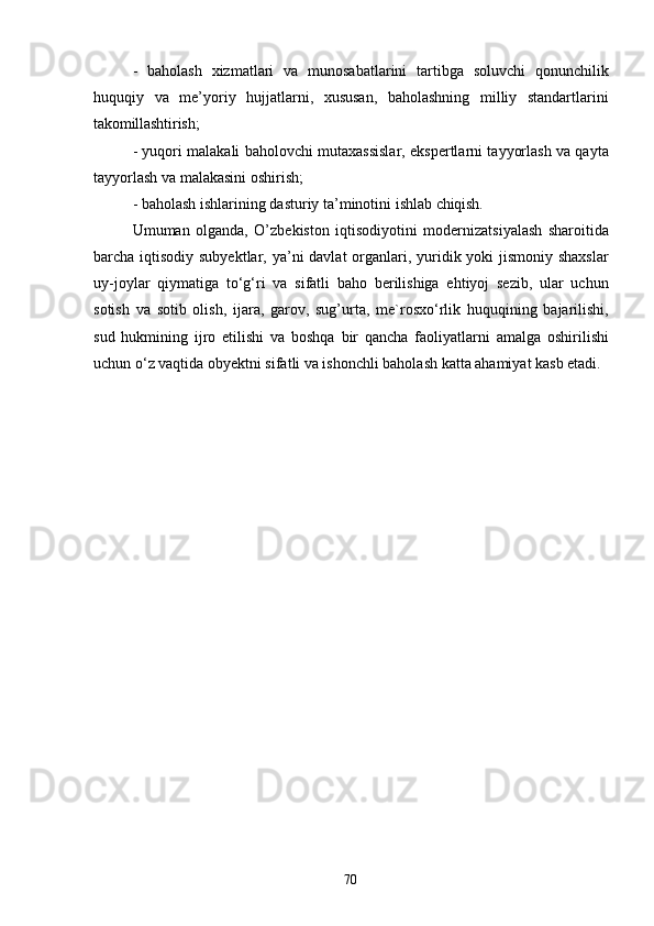 70- baholash   xizmatlari   va   munosabatlarini   tartibga   soluvchi   qonunchilik
huquqiy   va   me’yoriy   hujjatlarni,   xususan,   baholashning   milliy   standartlarini
takomillashtirish;
- yuqori malakali baholovchi mutaxassislar, ekspertlarni tayyorlash va qayta
tayyorlash va malakasini oshirish;
- baholash   ishlarining   dasturiy   ta’minotini   ishlab   chiqish.
Umuman   olganda,   O’zbekiston   iqtisodiyotini   modernizatsiyalash   sharoitida
barcha iqtisodiy subyektlar, ya’ni  davlat  organlari, yuridik yoki  jismoniy shaxslar
uy-joylar   qiymatiga   to‘g‘ri   va   sifatli   baho   berilishiga   ehtiyoj   sezib,   ular   uchun
sotish   va   sotib   olish,   ijara,   garov,   sug’urta,   me`rosxo‘rlik   huquqining   bajarilishi,
sud   hukmining   ijro   etilishi   va   boshqa   bir   qancha   faoliyatlarni   amalga   oshirilishi
uchun o‘z vaqtida obyektni sifatli va ishonchli baholash katta ahamiyat kasb etadi. 