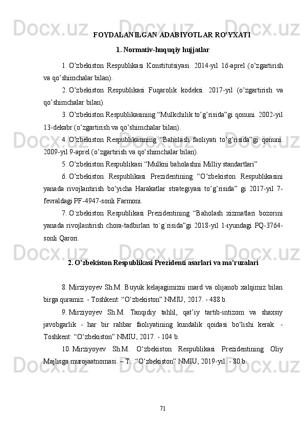 71FOYDALANILGAN   ADABIYOTLAR   RO’YXATI
1. Normativ-huquqiy   hujjatlar
1. O’zbekiston   Respublikasi   Konstitutsiyasi.   2014-yil   16-aprel   (o’zgartirish
va qo’shimchalar bilan).
2. O’zbekiston   Respublikasi   Fuqarolik   kodeksi.   2017-yil   (o’zgartirish   va
qo’shimchalar bilan).
3. O’zbekiston Respublikasining “Mulkchilik to’g’risida”gi qonuni. 2002-yil
13-dekabr (o’zgartirish va qo’shimchalar bilan).
4. O’zbekiston   Respublikasining   “Baholash   faoliyati   to’g’risida”gi   qonuni.
2009-yil 9-aprel (o’zgartirish va qo’shimchalar bilan).
5. O’zbekiston   Respublikasi   “Mulkni   baholashni   Milliy   standartlari”
6. O’zbekiston   Respublikasi   Prezidentining   “O’zbekiston   Respublikasini
yanada   rivojlantirish   bo’yicha   Harakatlar   strategiyasi   to’g’risida”   gi   2017-yil   7-
fevraldagi PF-4947-sonli Farmoni.
7. O`zbekiston   Respublikasi   Prezidentining   “Baholash   xizmatlari   bozorini
yanada   rivojlantirish   chora-tadbirlari   to`g`risida”gi   2018-yil   1-iyundagi   PQ-3764-
sonli Qarori.
2. O’zbekiston   Respublikasi   Prezidenti   asarlari   va   ma’ruzalari
8. Mirziyoyev   Sh.M.   Buyuk   kelajagimizni   mard   va   olijanob   xalqimiz   bilan
birga quramiz. - Toshkent: “O‘zbekiston” NMIU, 2017. - 488 b.
9. Mirziyoyev   Sh.M.   Tanqidiy   tahlil,   qat’iy   tartib-intizom   va   shaxsiy
javobgarlik   -   har   bir   rahbar   faoliyatining   kundalik   qoidasi   bo‘lishi   kerak.   -
Toshkent: “O‘zbekiston” NMIU, 2017. - 104 b.
10. Mirziyoyev   Sh.M.   O‘zbekiston   Respublikasi   Prezidentining   Oliy
Majlisga murojaatnomasi. – T.: “O‘zbekiston” NMIU, 2019-yil. - 80 b. 