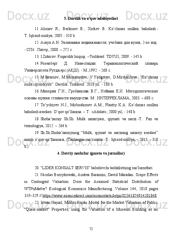 723. Darslik   va   o’quv   adabiyotlari
11. Alimov   R.,   Berkinov   B.,   Xodiev   B.   Ko’chmas   mulkni   baholash.-
T.:Iqtisod-moliya, 2005 - 310 b.
12. Асаул   А.Н.   Экономика   недвижимости:   учебник   для   вузов,   2-ое   изд.
-   СПб.:   Питер,   2008.   –   272   с.
13. I.Zokirov.   Fuqarolik   huquqi.   –Toshkent:   TDYUI,   2009.   -   145  b.
14. Розенберг   Д.   Инвестиции:   Терминологический   словарь
Университети Рутджерс (АҚШ). - М.,1992. - 268 с.
15. M.Ikramov,   M.Miraxmedov,   V.Yodgorov,   D.Mirdjalilova.   “Ko’chmas
mulk iqtisodiyoti”. Darslik. Toshkent. 2018 yil. - 186 b.
16. Микерин   Г.И.,   Гребникова   В.Г.,   Нейман   Е.И.   Методологические
основы оценки стоимости имущества. М.: ИНТЕРРЕКЛАМА, 2003. – 688 с.
17. To‘ychiyev   N.J.,   Mirhoshimov   A.M.,   Plaxtiy   K.A.   Ko‘chmas   mulkni
baholash asoslari. O‘quv qo‘llanma. – T.: «Adolat», 2000 yil, - 148 b.
18. Shoha’zamiy   Sh.Sh.   Mulk   nazariyasi,   qiymati   va   narxi.-T.:   Fan   va
texnologiya, 2012. – 264 b.
19. Sh.Sh.Shoha’zamiyning   “Mulk,   qiymat   va   narxning   nazariy   asoslari”
nomli o’quv qo’llanmasi, (Tanlangan ma’ruzalar. T.: Iqtisod-moliya, - 2015. - 310
b.)
4. Davriy   nashrlar   (gazeta   va   jurnallar)
20. “LIDER   KONSALT   SERVIS”   baholovchi   tashkilotning   ma’lumotlari
21. Nicolas   Borzykowski,  Andrea  Baranzin,   David  Maradan.  Scope   Effects
in   Contingent   Valuation:   Does   the   Assumed   Statistical   Distribution   of
WTPnMatter?   Ecological   Economics   Manufacturing.   Volume   144,   2018   pages
319–329 //  https://www.sciencedirect.com/science/article/pii/S2341874914201848
22. István Hajnal,   Miklós Hajdu . Model for the Market Valuation of Public,
“Quasi-market”   Properties,   using   the   Valuation   of   a   Museum   Building   as   an