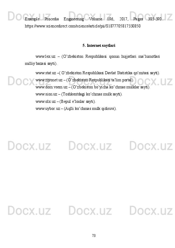 73Example Procedia Engineering Volume 196 , 2017, Pages 383-390.
https://www.sciencedirect.com/science/article/pii/S1877705817330850
5. Internet   saytlari
www.lex.uz   –   (O’zbekiston   Respublikasi   qonun   hujjatlari   ma’lumotlari 
milliy bazasi sayti).
www.stat.uz   –(   O’zbekiston   Respublikasi   Davlat   Statistika   qo’mitasi   sayti). 
www.ziyonet.uz  – (O’zbekiston Respublikasi ta’lim portal). 
www.dom.vsem.uz  – (O’zbekiston bo’yicha ko’chmas mulklar sayti). 
www.sion.uz  – (Toshkentdagi ko’chmas mulk sayti).
www.olx.uz  – (Bepul e’lonlar sayti). 
www.uybor.uz   –   (Aqlli   ko’chmas   mulk   qidiruvi). 