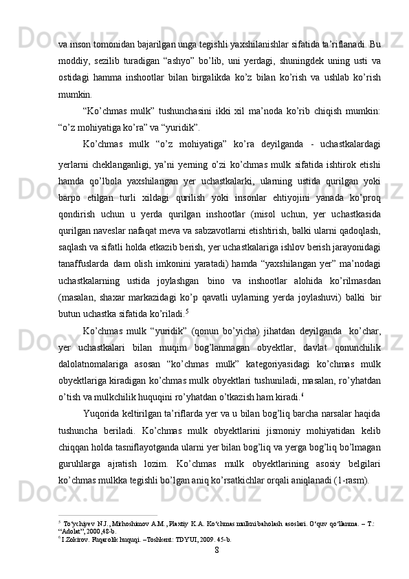 8va inson   tomonidan bajarilgan   unga tegishli   yaxshilanishlar sifatida ta’riflanadi. Bu
moddiy,   sezilib   turadigan   “ashyo”   bo’lib,   uni   yerdagi,   shuningdek   uning   usti   va
ostidagi   hamma   inshootlar   bilan   birgalikda   ko’z   bilan   ko’rish   va   ushlab   ko’rish
mumkin.
“Ko’chmas   mulk”   tushunchasini   ikki   xil   ma’noda   ko’rib   chiqish   mumkin:
“o’z mohiyatiga ko’ra” va “yuridik”.
Ko’chmas   mulk   “o’z   mohiyatiga”   ko’ra   deyilganda   -   uchastkalardagi
yerlarni   cheklanganligi,   ya’ni   yerning   o’zi   ko’chmas   mulk   sifatida   ishtirok   etishi
hamda   qo’lbola   yaxshilangan   yer   uchastkalarki,   ularning   ustida   qurilgan   yoki
barpo   etilgan   turli   xildagi   qurilish   yoki   insonlar   ehtiyojini   yanada   ko’proq
qondirish   uchun   u   yerda   qurilgan   inshootlar   (misol   uchun,   yer   uchastkasida
qurilgan naveslar nafaqat meva va sabzavotlarni etishtirish, balki ularni qadoqlash,
saqlash   va sifatli   holda   etkazib   berish,   yer uchastkalariga   ishlov berish jarayonidagi
tanaffuslarda   dam   olish   imkonini   yaratadi)   hamda   “yaxshilangan   yer”   ma’nodagi
uchastkalarning   ustida   joylashgan   bino   va   inshootlar   alohida   ko’rilmasdan
(masalan,   shaxar   markazidagi   ko’p   qavatli   uylarning   yerda   joylashuvi)   balki   bir
butun uchastka sifatida ko’riladi. 5
Ko’chmas   mulk   “yuridik”   (qonun   bo’yicha)   jihatdan   deyilganda   ko’char,
yer   uchastkalari   bilan   muqim   bog’lanmagan   obyektlar,   davlat   qonunchilik
dalolatnomalariga   asosan   “ko’chmas   mulk”   kategoriyasidagi   ko’chmas   mulk
obyektlariga kiradigan ko’chmas mulk obyektlari tushuniladi, masalan, ro’yhatdan
o’tish va mulkchilik huquqini ro’yhatdan o’tkazish ham kiradi. 6
Yuqorida keltirilgan ta’riflarda yer va u bilan bog’liq barcha narsalar haqida
tushuncha   beriladi.   Ko’chmas   mulk   obyektlarini   jismoniy   mohiyatidan   kelib
chiqqan holda tasniflayotganda ularni yer bilan bog’liq va yerga bog’liq bo’lmagan
guruhlarga   ajratish   lozim.   Ko’chmas   mulk   obyektlarining   asosiy   belgilari
ko’chmas mulkka tegishli bo’lgan aniq ko’rsatkichlar orqali aniqlanadi (1-rasm).
5  
To‘ychiyev   N.J., Mirhoshimov A.M., Plaxtiy   K.A.   Ko‘chmas mulkni baholash   asoslari. O‘quv   qo‘llanma.   – T.: 
“Adolat”, 2000,48-b.
6  
I.Zokirov.   Fuqarolik   huquqi.   –Toshkent:   TDYUI,   2009.   45- b. 