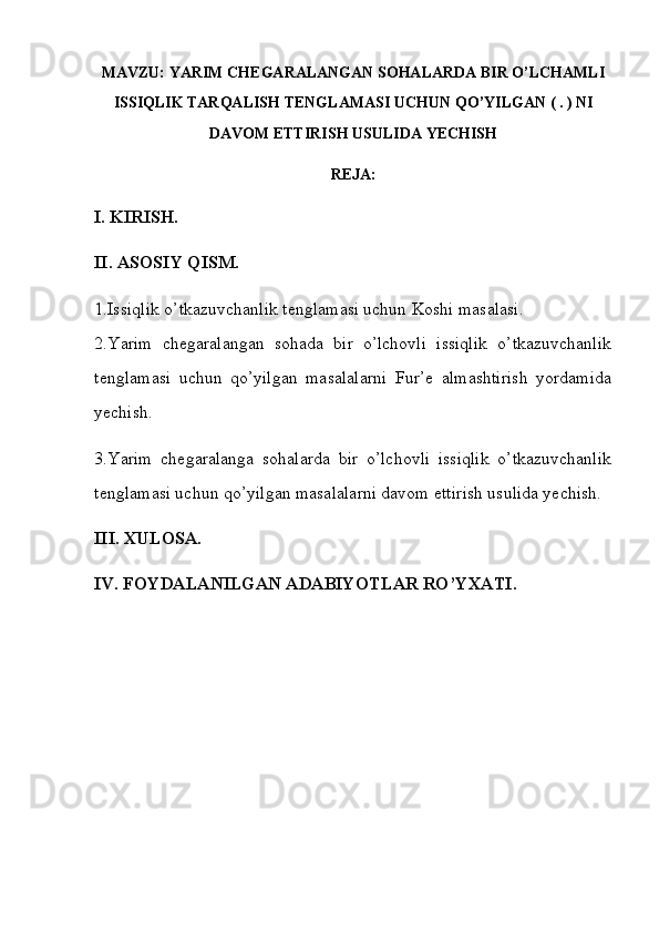 MAVZU:  YARIM   CHEGARALANGAN   SOHALARDA   BIR   O ’ LCHAMLI
ISSIQLIK   TARQALISH   TENGLAMASI   UCHUN   QO ’ YILGAN ( . )   NI
DAVOM   ETTIRISH   USULIDA   YECHISH
REJA:
I. KIRISH.
II. ASOSIY QISM.
1.Issiqlik o’tkazuvchanlik tenglamasi uchun  Koshi masalasi.
2.Yarim   chegaralangan   sohada   bir   o’lchovli   issiqlik   o’tkazuvchanlik
tenglamasi   uchun   qo’yilgan   masalalarni   Fur’e   almashtirish   yordamida
yechish .
3.Yarim   chegaralanga   sohalarda   bir   o’lchovli   issiqlik   o’tkazuvchanlik
tenglamasi uchun qo’yilgan masalalarni davom ettirish usulida yechish.
III. XULOSA.
IV. FOYDALANILGAN ADABIYOTLAR RO’YXATI. 