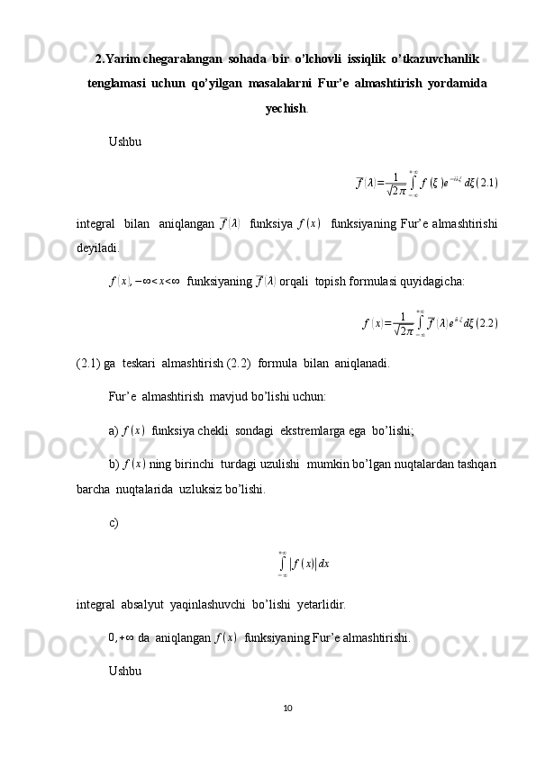 2.Yarim chegaralangan  sohada  bir  o’lchovli  issiqlik  o’tkazuvchanlik
tenglamasi  uchun  qo’yilgan  masalalarni  Fur’e  almashtirish  yordamida
yechish .
Ushbu f(λ)=	1
√2π	∫−∞
+∞	
f(ξ)e−iλξ	dξ	(2.1	)
integral     bilan     aniqlangan  	
f(λ)     funksiya   f ( x )
    funksiyaning   Fur’e   almashtirishi
deyiladi.
f	
( x	) , − ∞ < x < ∞
  funksiyaning 	f(λ)  orqali  topish formulasi quyidagicha:	
f(x)=	1
√2π∫−∞
+∞	
f(λ)eiλξ	dξ	(2.2	)
(2.1) ga  teskari  almashtirish (2.2)  formula  bilan  aniqlanadi.
Fur’e  almashtirish  mavjud bo’lishi uchun:
a)  f ( x )
  funksiya chekli  sondagi  ekstremlarga ega  bo’lishi; 
b)  f ( x )
 ning birinchi  turdagi uzulishi  mumkin bo’lgan nuqtalardan tashqari
barcha  nuqtalarida  uzluksiz bo’lishi.
c)
∫
− ∞+ ∞	
|
f ( x )	| dx
integral  absalyut  yaqinlashuvchi  bo’lishi  yetarlidir. 
0 , + ∞
 da  aniqlangan 	
f(x)   funksiyaning Fur’e almashtirishi.
Ushbu 
10 