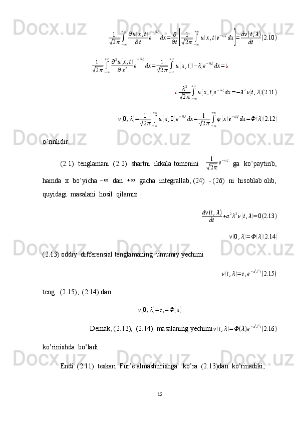 1
√2π∫−∞
+∞∂u(x,t)	
∂t	e
−iλξ	
dx	=	∂
∂t[	
1
√2π∫−∞
+∞
u(x,t)e−iλξ	dx	]=	dv	(t,λ)	
dt	(2.10	)	
1
√2π∫−∞
+∞∂2u(x,t)	
∂x2	e
−iλξ	
dx	=	1
√2π∫−∞
+∞
u(x,t)(−	λ)e−iλξ	dx	=	¿¿ λ 2	
√
2 π ∫
− ∞+ ∞
u	( x , t	) e − iλξ
dx = − λ 2
v	( t , λ	) ( 2.11 )	
v(0,λ)=	1
√2π	∫−∞
+∞
u(x,0)e−iλξ	dx	=	1
√2π∫−∞
+∞
φ(x)e−iλξ	dx	=Ф	(λ)(2.12	)
o’rinlidir. 
(2.1)   tenglamani  (2.2)  shartni  ikkala tomonini      1	
√
2 π e − iλξ
   ga   ko’paytirib,
hamda  x  bo’yicha  − ∞
  dan  	
+∞   gacha  integrallab, (24)  - (26)  ni  hisoblab olib,
quyidagi  masalani  hosil  qilamiz. 
dv ( t , λ )
dt + a 2
λ 2
v	
( t , λ	) = 0 ( 2.13 )	
v(0,λ)=Ф	(λ)(2.14	)
(2.13) oddiy  differensial tenglamaning  umumiy yechimi  
v	
( t , λ	) = c
1 e − a 2
λ 2
t
( 2.15 )
teng.  (2.15),  (2.14) dan 	
v(0,λ)=c1=Ф	(x)
  Demak, (2.13),  (2.14)  masalaning yechimi
v	
( t , λ	) = Ф ( λ ) e − a 2
λ 2
t
( 2.16 )
ko’rinishda  bo’ladi.
Endi  (2.11)  teskari  Fur’e almashtirishga   ko’ra  (2.13)dan  ko’rinadiki, 
12 