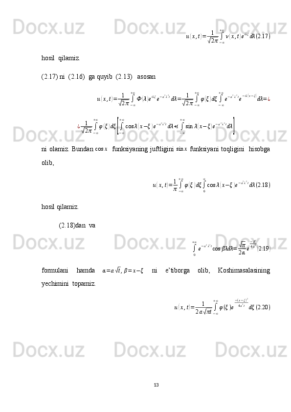 u(x,t)=	1
√2π∫−∞
+∞
v(x,t)eiλξ	dλ	(2.17	)hosil  qilamiz.
(2.17) ni  (2.16)  ga quyib  (2.13)   asosan
u	
( x , t	) = 1	√
2 π ∫
− ∞+ ∞
Ф	( λ	) e iλξ
e − a 2
λ 2
t
dλ = 1	√
2 π ∫
− ∞+ ∞
φ	( ξ	) dξ
∫
− ∞+ ∞
e − a 2
λ 2
t
e − iλ	( x − ξ	)
dλ = ¿
¿ 1	
√
2 π ∫
− ∞+ ∞
φ	( ξ	) dξ	[
∫
− ∞+ ∞
cos λ	( x − ξ	) e − a 2
λ 2
t
dλ + i
∫
− ∞+ ∞
sin λ	( x − ξ	) e − a 2
λ 2
t
dλ	]
ni olamiz. Bundan  	
cos	x    funksiyaning juftligini   sin x
  funksiyani toqligini   hisobga
olib,
u	
( x , t	) = 1
π ∫
− ∞+ ∞
φ	( ξ	) dξ
∫
0∞
cos λ	( x − ξ	) e − a 2
λ 2
t
dλ ( 2.18 )
hosil qilamiz.
(2.18)dan  va  	
∫0
+∞
e−a2λ2tcos	βλdλ	=	√π
2αe
−β2
4a2(2.19	)
formulani     hamda    	
α=	a√t,β=	x−	ξ     ni     e’tiborga     olib,     Koshimasalasining
yechimini  topamiz.	
u(x,t)=	1	
2a√πt	∫−∞
+∞
φ(ξ)e
−(x−ξ)2	
4a2t	dξ	(2.20	)
13 